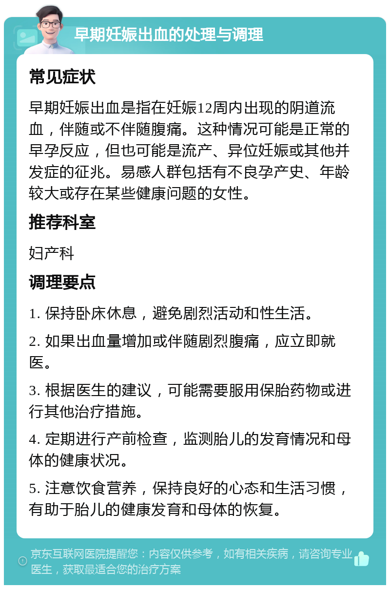 早期妊娠出血的处理与调理 常见症状 早期妊娠出血是指在妊娠12周内出现的阴道流血，伴随或不伴随腹痛。这种情况可能是正常的早孕反应，但也可能是流产、异位妊娠或其他并发症的征兆。易感人群包括有不良孕产史、年龄较大或存在某些健康问题的女性。 推荐科室 妇产科 调理要点 1. 保持卧床休息，避免剧烈活动和性生活。 2. 如果出血量增加或伴随剧烈腹痛，应立即就医。 3. 根据医生的建议，可能需要服用保胎药物或进行其他治疗措施。 4. 定期进行产前检查，监测胎儿的发育情况和母体的健康状况。 5. 注意饮食营养，保持良好的心态和生活习惯，有助于胎儿的健康发育和母体的恢复。