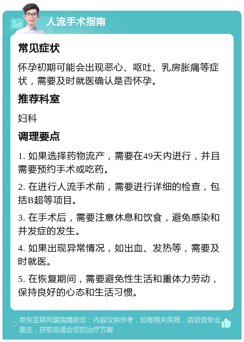 人流手术指南 常见症状 怀孕初期可能会出现恶心、呕吐、乳房胀痛等症状，需要及时就医确认是否怀孕。 推荐科室 妇科 调理要点 1. 如果选择药物流产，需要在49天内进行，并且需要预约手术或吃药。 2. 在进行人流手术前，需要进行详细的检查，包括B超等项目。 3. 在手术后，需要注意休息和饮食，避免感染和并发症的发生。 4. 如果出现异常情况，如出血、发热等，需要及时就医。 5. 在恢复期间，需要避免性生活和重体力劳动，保持良好的心态和生活习惯。