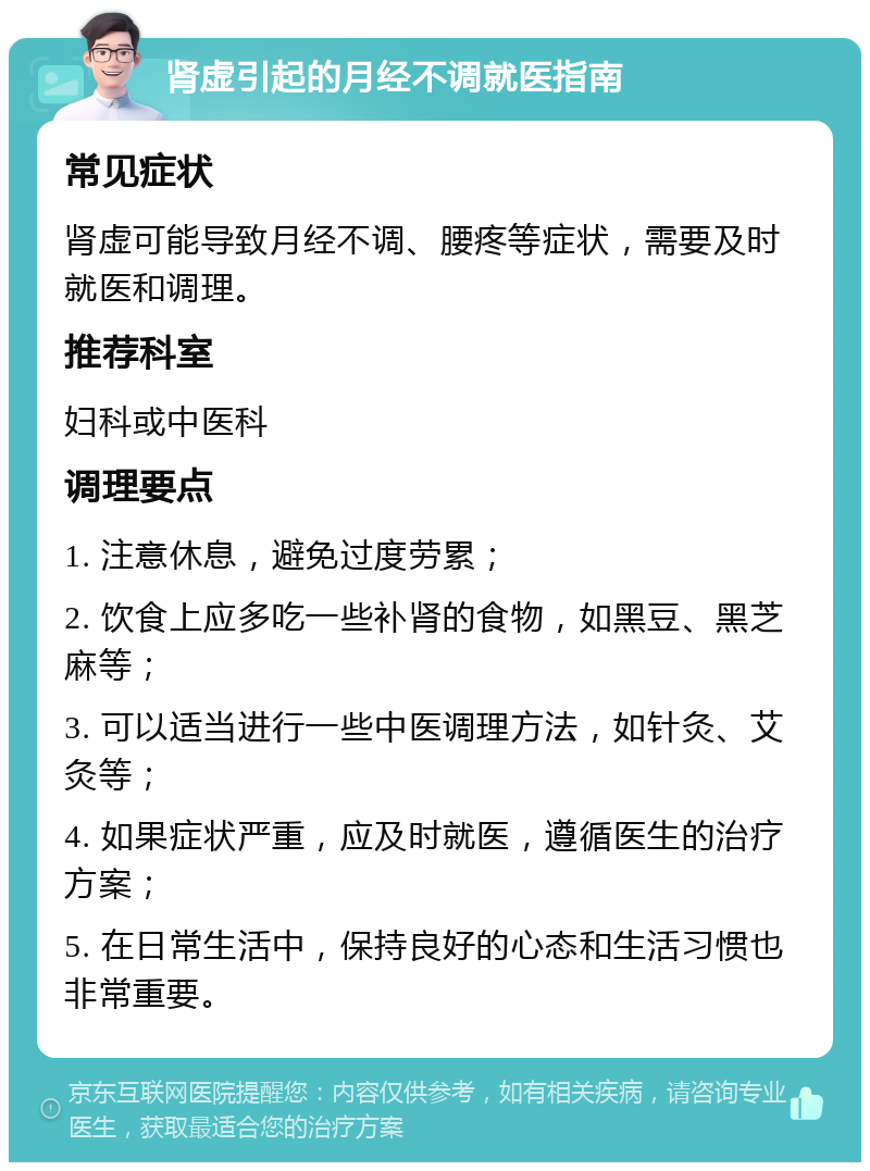 肾虚引起的月经不调就医指南 常见症状 肾虚可能导致月经不调、腰疼等症状，需要及时就医和调理。 推荐科室 妇科或中医科 调理要点 1. 注意休息，避免过度劳累； 2. 饮食上应多吃一些补肾的食物，如黑豆、黑芝麻等； 3. 可以适当进行一些中医调理方法，如针灸、艾灸等； 4. 如果症状严重，应及时就医，遵循医生的治疗方案； 5. 在日常生活中，保持良好的心态和生活习惯也非常重要。