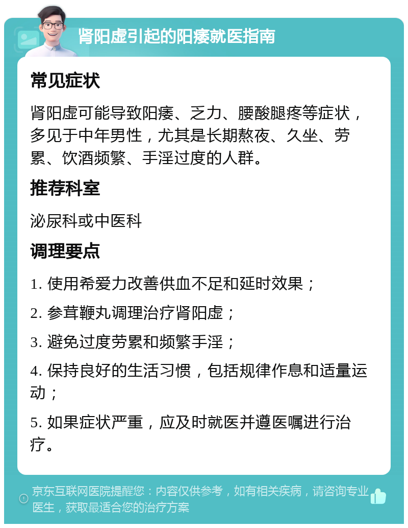 肾阳虚引起的阳痿就医指南 常见症状 肾阳虚可能导致阳痿、乏力、腰酸腿疼等症状，多见于中年男性，尤其是长期熬夜、久坐、劳累、饮酒频繁、手淫过度的人群。 推荐科室 泌尿科或中医科 调理要点 1. 使用希爱力改善供血不足和延时效果； 2. 参茸鞭丸调理治疗肾阳虚； 3. 避免过度劳累和频繁手淫； 4. 保持良好的生活习惯，包括规律作息和适量运动； 5. 如果症状严重，应及时就医并遵医嘱进行治疗。