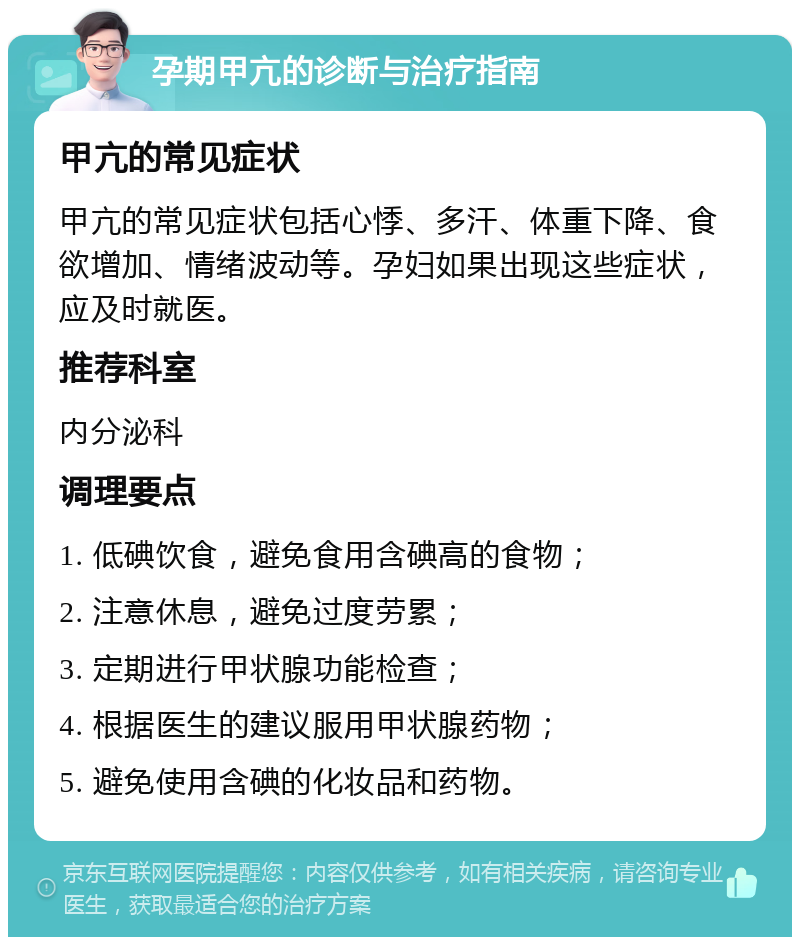 孕期甲亢的诊断与治疗指南 甲亢的常见症状 甲亢的常见症状包括心悸、多汗、体重下降、食欲增加、情绪波动等。孕妇如果出现这些症状，应及时就医。 推荐科室 内分泌科 调理要点 1. 低碘饮食，避免食用含碘高的食物； 2. 注意休息，避免过度劳累； 3. 定期进行甲状腺功能检查； 4. 根据医生的建议服用甲状腺药物； 5. 避免使用含碘的化妆品和药物。