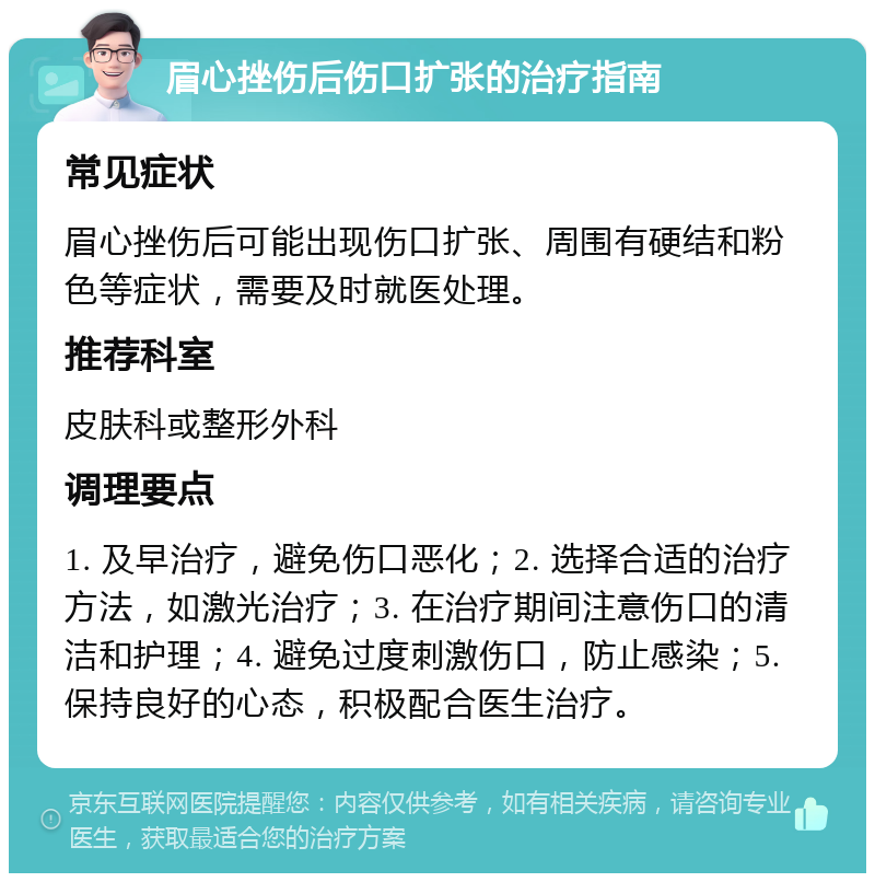 眉心挫伤后伤口扩张的治疗指南 常见症状 眉心挫伤后可能出现伤口扩张、周围有硬结和粉色等症状，需要及时就医处理。 推荐科室 皮肤科或整形外科 调理要点 1. 及早治疗，避免伤口恶化；2. 选择合适的治疗方法，如激光治疗；3. 在治疗期间注意伤口的清洁和护理；4. 避免过度刺激伤口，防止感染；5. 保持良好的心态，积极配合医生治疗。