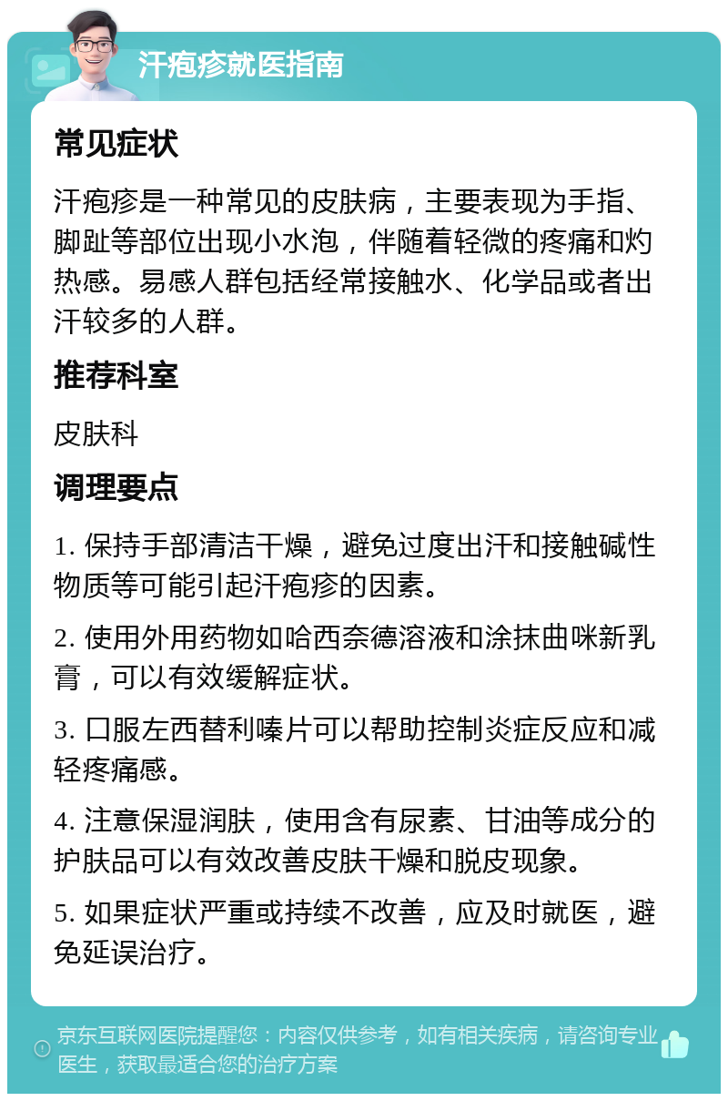 汗疱疹就医指南 常见症状 汗疱疹是一种常见的皮肤病，主要表现为手指、脚趾等部位出现小水泡，伴随着轻微的疼痛和灼热感。易感人群包括经常接触水、化学品或者出汗较多的人群。 推荐科室 皮肤科 调理要点 1. 保持手部清洁干燥，避免过度出汗和接触碱性物质等可能引起汗疱疹的因素。 2. 使用外用药物如哈西奈德溶液和涂抹曲咪新乳膏，可以有效缓解症状。 3. 口服左西替利嗪片可以帮助控制炎症反应和减轻疼痛感。 4. 注意保湿润肤，使用含有尿素、甘油等成分的护肤品可以有效改善皮肤干燥和脱皮现象。 5. 如果症状严重或持续不改善，应及时就医，避免延误治疗。