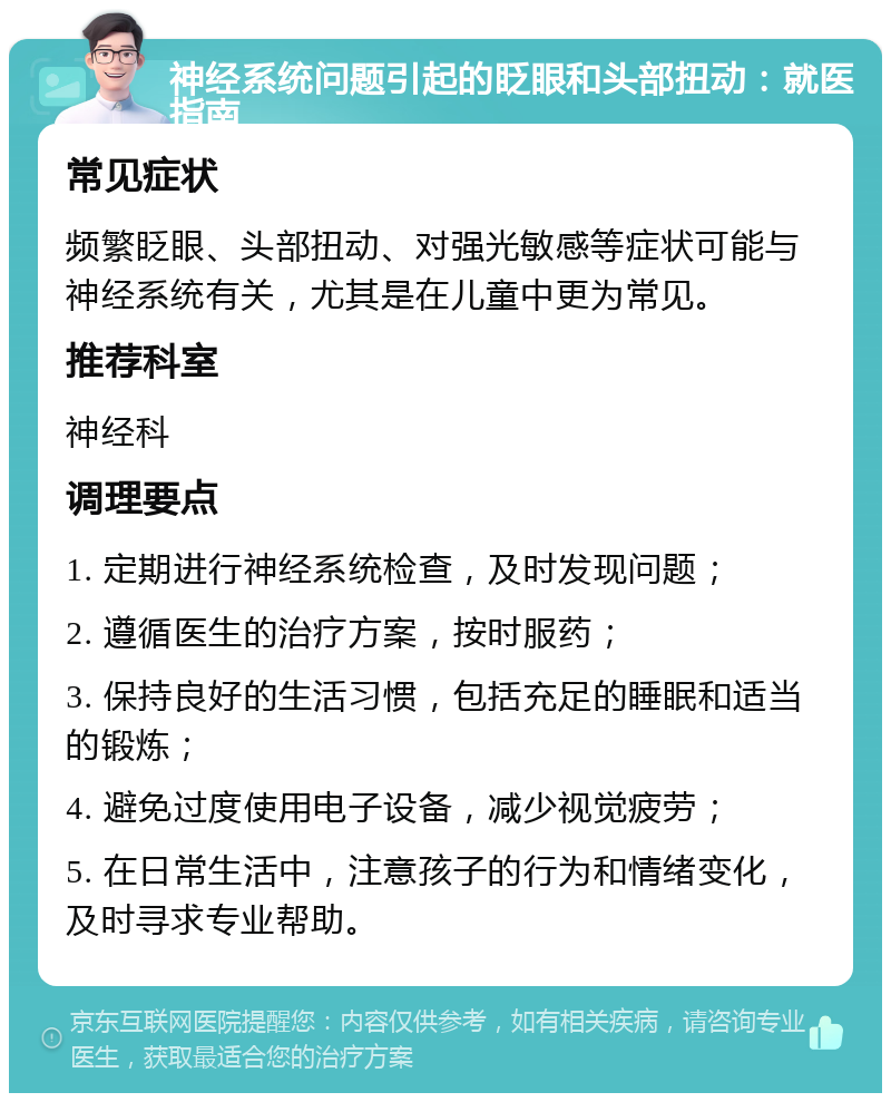 神经系统问题引起的眨眼和头部扭动：就医指南 常见症状 频繁眨眼、头部扭动、对强光敏感等症状可能与神经系统有关，尤其是在儿童中更为常见。 推荐科室 神经科 调理要点 1. 定期进行神经系统检查，及时发现问题； 2. 遵循医生的治疗方案，按时服药； 3. 保持良好的生活习惯，包括充足的睡眠和适当的锻炼； 4. 避免过度使用电子设备，减少视觉疲劳； 5. 在日常生活中，注意孩子的行为和情绪变化，及时寻求专业帮助。