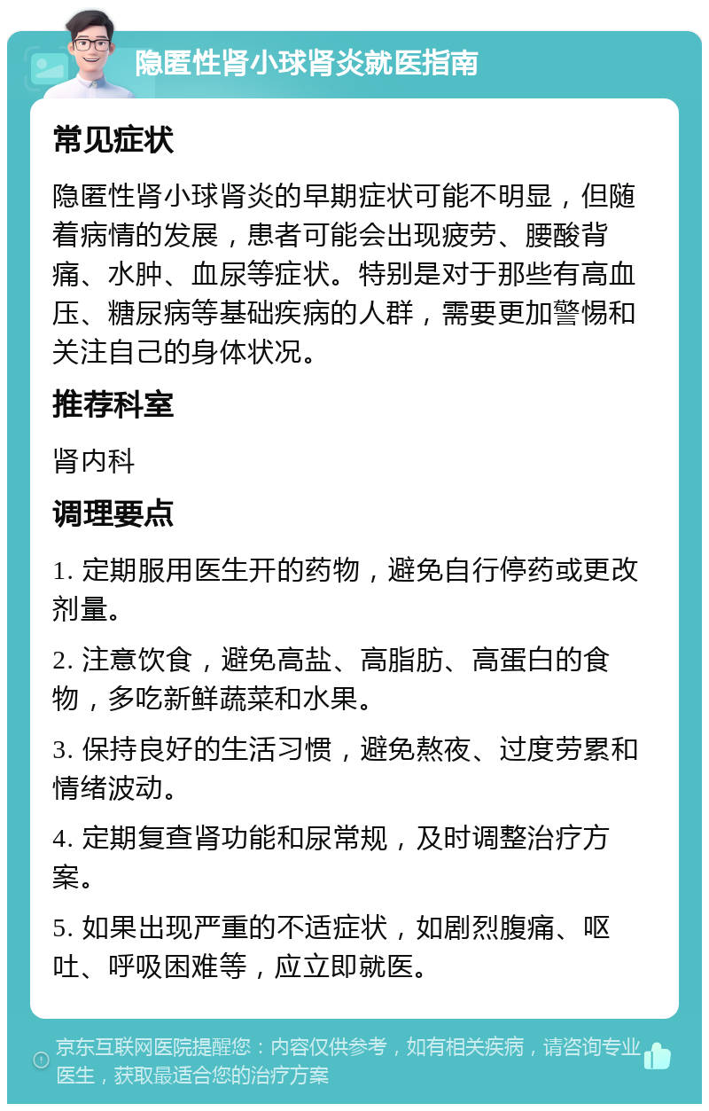 隐匿性肾小球肾炎就医指南 常见症状 隐匿性肾小球肾炎的早期症状可能不明显，但随着病情的发展，患者可能会出现疲劳、腰酸背痛、水肿、血尿等症状。特别是对于那些有高血压、糖尿病等基础疾病的人群，需要更加警惕和关注自己的身体状况。 推荐科室 肾内科 调理要点 1. 定期服用医生开的药物，避免自行停药或更改剂量。 2. 注意饮食，避免高盐、高脂肪、高蛋白的食物，多吃新鲜蔬菜和水果。 3. 保持良好的生活习惯，避免熬夜、过度劳累和情绪波动。 4. 定期复查肾功能和尿常规，及时调整治疗方案。 5. 如果出现严重的不适症状，如剧烈腹痛、呕吐、呼吸困难等，应立即就医。