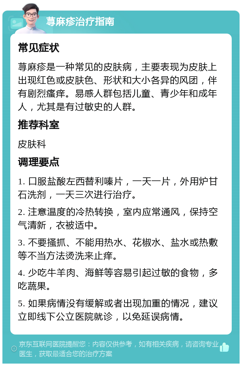 荨麻疹治疗指南 常见症状 荨麻疹是一种常见的皮肤病，主要表现为皮肤上出现红色或皮肤色、形状和大小各异的风团，伴有剧烈瘙痒。易感人群包括儿童、青少年和成年人，尤其是有过敏史的人群。 推荐科室 皮肤科 调理要点 1. 口服盐酸左西替利嗪片，一天一片，外用炉甘石洗剂，一天三次进行治疗。 2. 注意温度的冷热转换，室内应常通风，保持空气清新，衣被适中。 3. 不要搔抓、不能用热水、花椒水、盐水或热敷等不当方法烫洗来止痒。 4. 少吃牛羊肉、海鲜等容易引起过敏的食物，多吃蔬果。 5. 如果病情没有缓解或者出现加重的情况，建议立即线下公立医院就诊，以免延误病情。