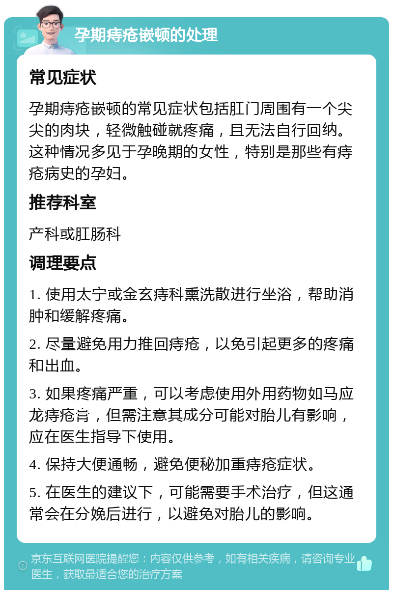 孕期痔疮嵌顿的处理 常见症状 孕期痔疮嵌顿的常见症状包括肛门周围有一个尖尖的肉块，轻微触碰就疼痛，且无法自行回纳。这种情况多见于孕晚期的女性，特别是那些有痔疮病史的孕妇。 推荐科室 产科或肛肠科 调理要点 1. 使用太宁或金玄痔科熏洗散进行坐浴，帮助消肿和缓解疼痛。 2. 尽量避免用力推回痔疮，以免引起更多的疼痛和出血。 3. 如果疼痛严重，可以考虑使用外用药物如马应龙痔疮膏，但需注意其成分可能对胎儿有影响，应在医生指导下使用。 4. 保持大便通畅，避免便秘加重痔疮症状。 5. 在医生的建议下，可能需要手术治疗，但这通常会在分娩后进行，以避免对胎儿的影响。