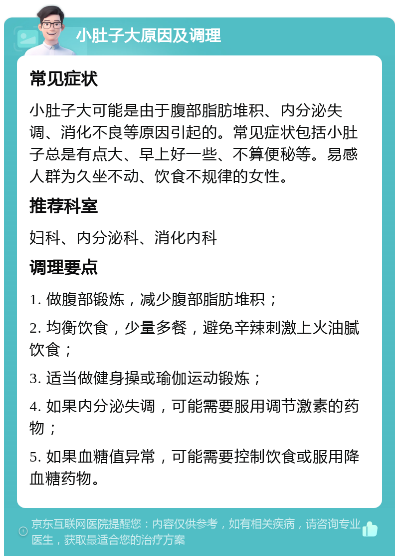 小肚子大原因及调理 常见症状 小肚子大可能是由于腹部脂肪堆积、内分泌失调、消化不良等原因引起的。常见症状包括小肚子总是有点大、早上好一些、不算便秘等。易感人群为久坐不动、饮食不规律的女性。 推荐科室 妇科、内分泌科、消化内科 调理要点 1. 做腹部锻炼，减少腹部脂肪堆积； 2. 均衡饮食，少量多餐，避免辛辣刺激上火油腻饮食； 3. 适当做健身操或瑜伽运动锻炼； 4. 如果内分泌失调，可能需要服用调节激素的药物； 5. 如果血糖值异常，可能需要控制饮食或服用降血糖药物。