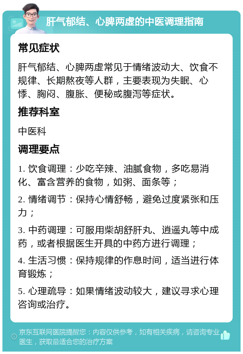 肝气郁结、心脾两虚的中医调理指南 常见症状 肝气郁结、心脾两虚常见于情绪波动大、饮食不规律、长期熬夜等人群，主要表现为失眠、心悸、胸闷、腹胀、便秘或腹泻等症状。 推荐科室 中医科 调理要点 1. 饮食调理：少吃辛辣、油腻食物，多吃易消化、富含营养的食物，如粥、面条等； 2. 情绪调节：保持心情舒畅，避免过度紧张和压力； 3. 中药调理：可服用柴胡舒肝丸、逍遥丸等中成药，或者根据医生开具的中药方进行调理； 4. 生活习惯：保持规律的作息时间，适当进行体育锻炼； 5. 心理疏导：如果情绪波动较大，建议寻求心理咨询或治疗。