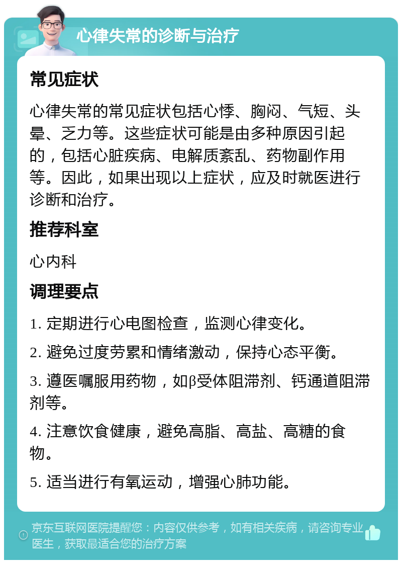 心律失常的诊断与治疗 常见症状 心律失常的常见症状包括心悸、胸闷、气短、头晕、乏力等。这些症状可能是由多种原因引起的，包括心脏疾病、电解质紊乱、药物副作用等。因此，如果出现以上症状，应及时就医进行诊断和治疗。 推荐科室 心内科 调理要点 1. 定期进行心电图检查，监测心律变化。 2. 避免过度劳累和情绪激动，保持心态平衡。 3. 遵医嘱服用药物，如β受体阻滞剂、钙通道阻滞剂等。 4. 注意饮食健康，避免高脂、高盐、高糖的食物。 5. 适当进行有氧运动，增强心肺功能。