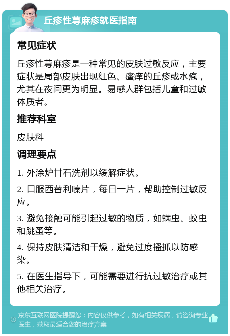 丘疹性荨麻疹就医指南 常见症状 丘疹性荨麻疹是一种常见的皮肤过敏反应，主要症状是局部皮肤出现红色、瘙痒的丘疹或水疱，尤其在夜间更为明显。易感人群包括儿童和过敏体质者。 推荐科室 皮肤科 调理要点 1. 外涂炉甘石洗剂以缓解症状。 2. 口服西替利嗪片，每日一片，帮助控制过敏反应。 3. 避免接触可能引起过敏的物质，如螨虫、蚊虫和跳蚤等。 4. 保持皮肤清洁和干燥，避免过度搔抓以防感染。 5. 在医生指导下，可能需要进行抗过敏治疗或其他相关治疗。