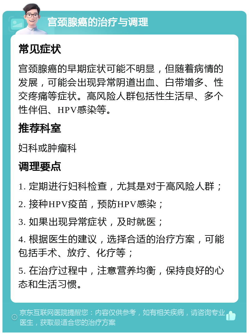 宫颈腺癌的治疗与调理 常见症状 宫颈腺癌的早期症状可能不明显，但随着病情的发展，可能会出现异常阴道出血、白带增多、性交疼痛等症状。高风险人群包括性生活早、多个性伴侣、HPV感染等。 推荐科室 妇科或肿瘤科 调理要点 1. 定期进行妇科检查，尤其是对于高风险人群； 2. 接种HPV疫苗，预防HPV感染； 3. 如果出现异常症状，及时就医； 4. 根据医生的建议，选择合适的治疗方案，可能包括手术、放疗、化疗等； 5. 在治疗过程中，注意营养均衡，保持良好的心态和生活习惯。