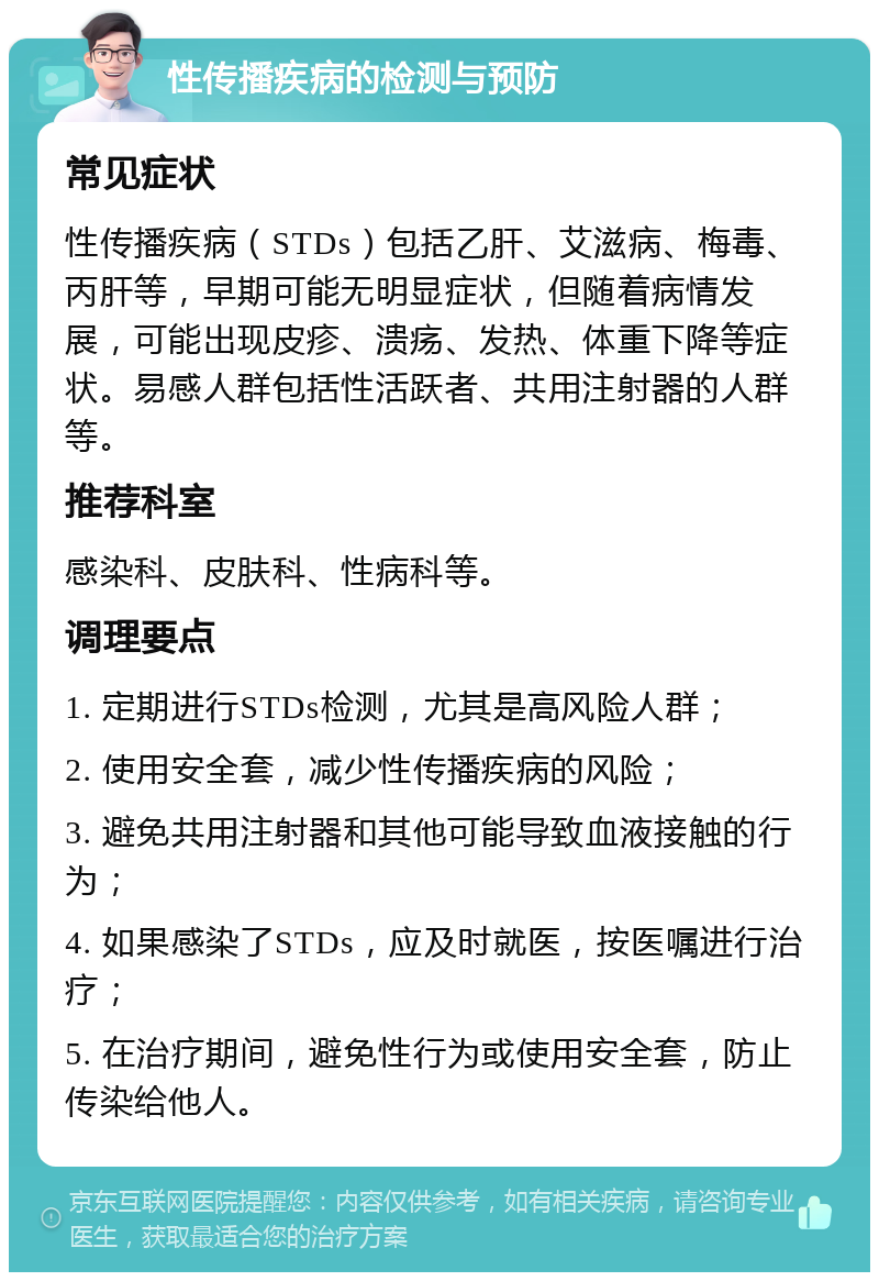 性传播疾病的检测与预防 常见症状 性传播疾病（STDs）包括乙肝、艾滋病、梅毒、丙肝等，早期可能无明显症状，但随着病情发展，可能出现皮疹、溃疡、发热、体重下降等症状。易感人群包括性活跃者、共用注射器的人群等。 推荐科室 感染科、皮肤科、性病科等。 调理要点 1. 定期进行STDs检测，尤其是高风险人群； 2. 使用安全套，减少性传播疾病的风险； 3. 避免共用注射器和其他可能导致血液接触的行为； 4. 如果感染了STDs，应及时就医，按医嘱进行治疗； 5. 在治疗期间，避免性行为或使用安全套，防止传染给他人。