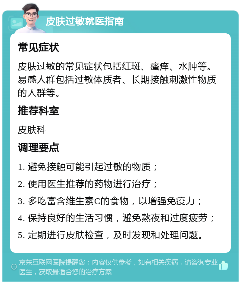 皮肤过敏就医指南 常见症状 皮肤过敏的常见症状包括红斑、瘙痒、水肿等。易感人群包括过敏体质者、长期接触刺激性物质的人群等。 推荐科室 皮肤科 调理要点 1. 避免接触可能引起过敏的物质； 2. 使用医生推荐的药物进行治疗； 3. 多吃富含维生素C的食物，以增强免疫力； 4. 保持良好的生活习惯，避免熬夜和过度疲劳； 5. 定期进行皮肤检查，及时发现和处理问题。