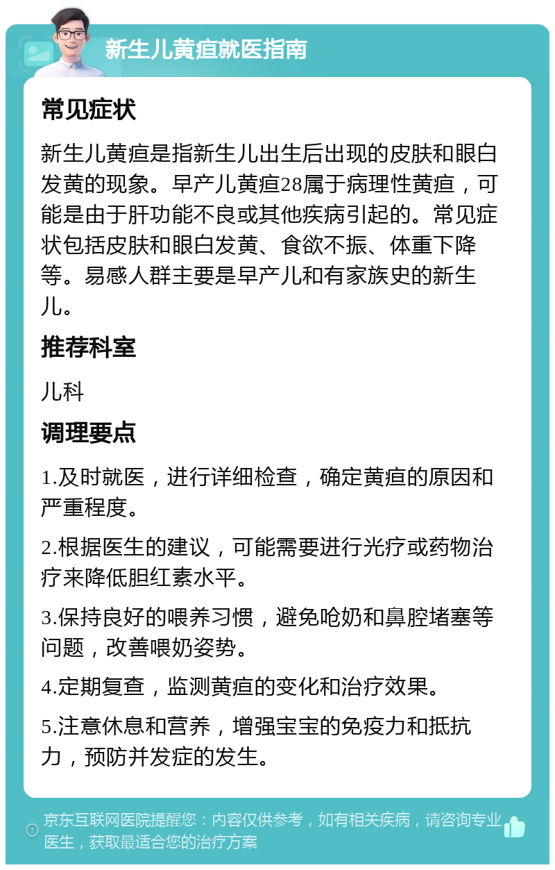 新生儿黄疸就医指南 常见症状 新生儿黄疸是指新生儿出生后出现的皮肤和眼白发黄的现象。早产儿黄疸28属于病理性黄疸，可能是由于肝功能不良或其他疾病引起的。常见症状包括皮肤和眼白发黄、食欲不振、体重下降等。易感人群主要是早产儿和有家族史的新生儿。 推荐科室 儿科 调理要点 1.及时就医，进行详细检查，确定黄疸的原因和严重程度。 2.根据医生的建议，可能需要进行光疗或药物治疗来降低胆红素水平。 3.保持良好的喂养习惯，避免呛奶和鼻腔堵塞等问题，改善喂奶姿势。 4.定期复查，监测黄疸的变化和治疗效果。 5.注意休息和营养，增强宝宝的免疫力和抵抗力，预防并发症的发生。