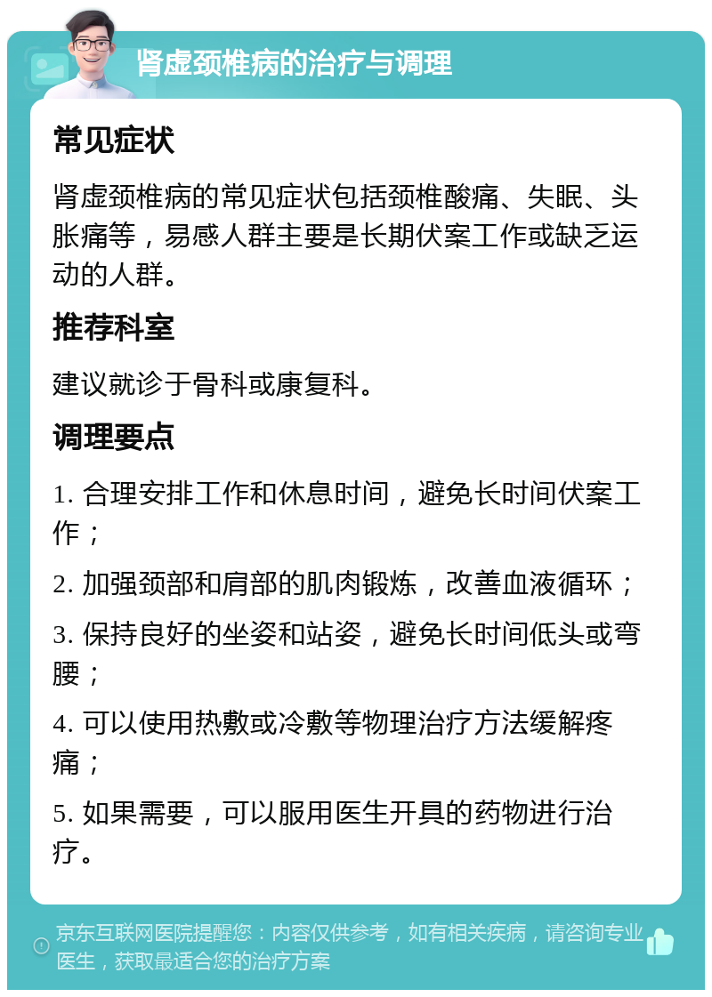 肾虚颈椎病的治疗与调理 常见症状 肾虚颈椎病的常见症状包括颈椎酸痛、失眠、头胀痛等，易感人群主要是长期伏案工作或缺乏运动的人群。 推荐科室 建议就诊于骨科或康复科。 调理要点 1. 合理安排工作和休息时间，避免长时间伏案工作； 2. 加强颈部和肩部的肌肉锻炼，改善血液循环； 3. 保持良好的坐姿和站姿，避免长时间低头或弯腰； 4. 可以使用热敷或冷敷等物理治疗方法缓解疼痛； 5. 如果需要，可以服用医生开具的药物进行治疗。