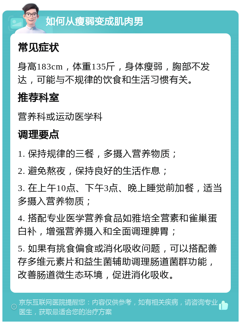 如何从瘦弱变成肌肉男 常见症状 身高183cm，体重135斤，身体瘦弱，胸部不发达，可能与不规律的饮食和生活习惯有关。 推荐科室 营养科或运动医学科 调理要点 1. 保持规律的三餐，多摄入营养物质； 2. 避免熬夜，保持良好的生活作息； 3. 在上午10点、下午3点、晚上睡觉前加餐，适当多摄入营养物质； 4. 搭配专业医学营养食品如雅培全营素和雀巢蛋白补，增强营养摄入和全面调理脾胃； 5. 如果有挑食偏食或消化吸收问题，可以搭配善存多维元素片和益生菌辅助调理肠道菌群功能，改善肠道微生态环境，促进消化吸收。