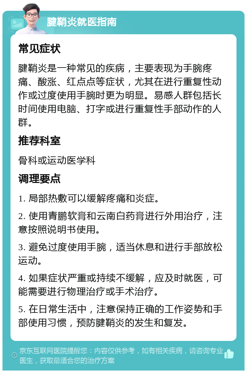 腱鞘炎就医指南 常见症状 腱鞘炎是一种常见的疾病，主要表现为手腕疼痛、酸涨、红点点等症状，尤其在进行重复性动作或过度使用手腕时更为明显。易感人群包括长时间使用电脑、打字或进行重复性手部动作的人群。 推荐科室 骨科或运动医学科 调理要点 1. 局部热敷可以缓解疼痛和炎症。 2. 使用青鹏软膏和云南白药膏进行外用治疗，注意按照说明书使用。 3. 避免过度使用手腕，适当休息和进行手部放松运动。 4. 如果症状严重或持续不缓解，应及时就医，可能需要进行物理治疗或手术治疗。 5. 在日常生活中，注意保持正确的工作姿势和手部使用习惯，预防腱鞘炎的发生和复发。