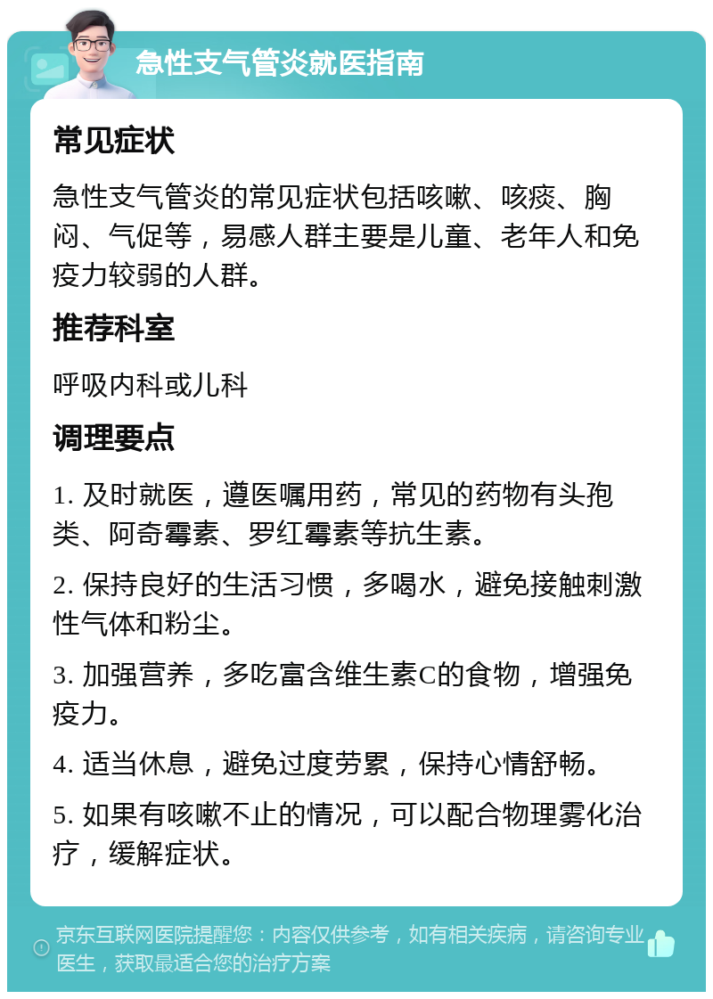 急性支气管炎就医指南 常见症状 急性支气管炎的常见症状包括咳嗽、咳痰、胸闷、气促等，易感人群主要是儿童、老年人和免疫力较弱的人群。 推荐科室 呼吸内科或儿科 调理要点 1. 及时就医，遵医嘱用药，常见的药物有头孢类、阿奇霉素、罗红霉素等抗生素。 2. 保持良好的生活习惯，多喝水，避免接触刺激性气体和粉尘。 3. 加强营养，多吃富含维生素C的食物，增强免疫力。 4. 适当休息，避免过度劳累，保持心情舒畅。 5. 如果有咳嗽不止的情况，可以配合物理雾化治疗，缓解症状。