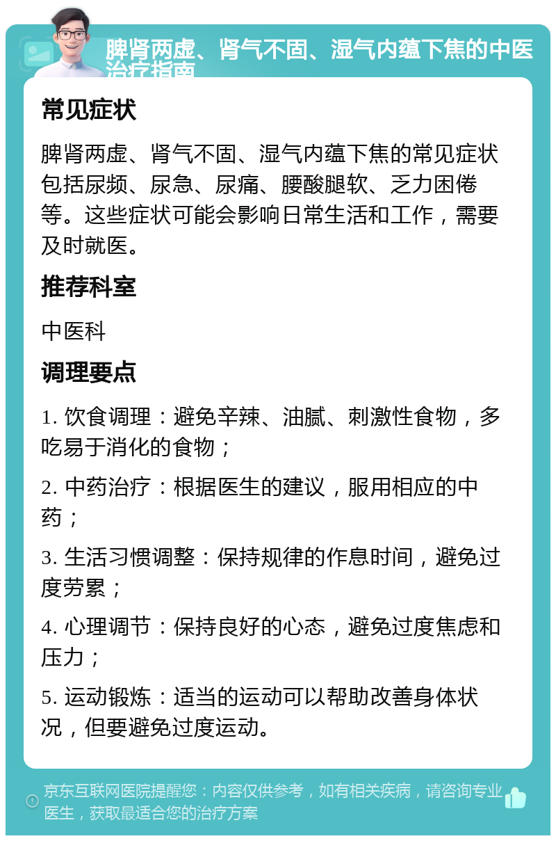 脾肾两虚、肾气不固、湿气内蕴下焦的中医治疗指南 常见症状 脾肾两虚、肾气不固、湿气内蕴下焦的常见症状包括尿频、尿急、尿痛、腰酸腿软、乏力困倦等。这些症状可能会影响日常生活和工作，需要及时就医。 推荐科室 中医科 调理要点 1. 饮食调理：避免辛辣、油腻、刺激性食物，多吃易于消化的食物； 2. 中药治疗：根据医生的建议，服用相应的中药； 3. 生活习惯调整：保持规律的作息时间，避免过度劳累； 4. 心理调节：保持良好的心态，避免过度焦虑和压力； 5. 运动锻炼：适当的运动可以帮助改善身体状况，但要避免过度运动。