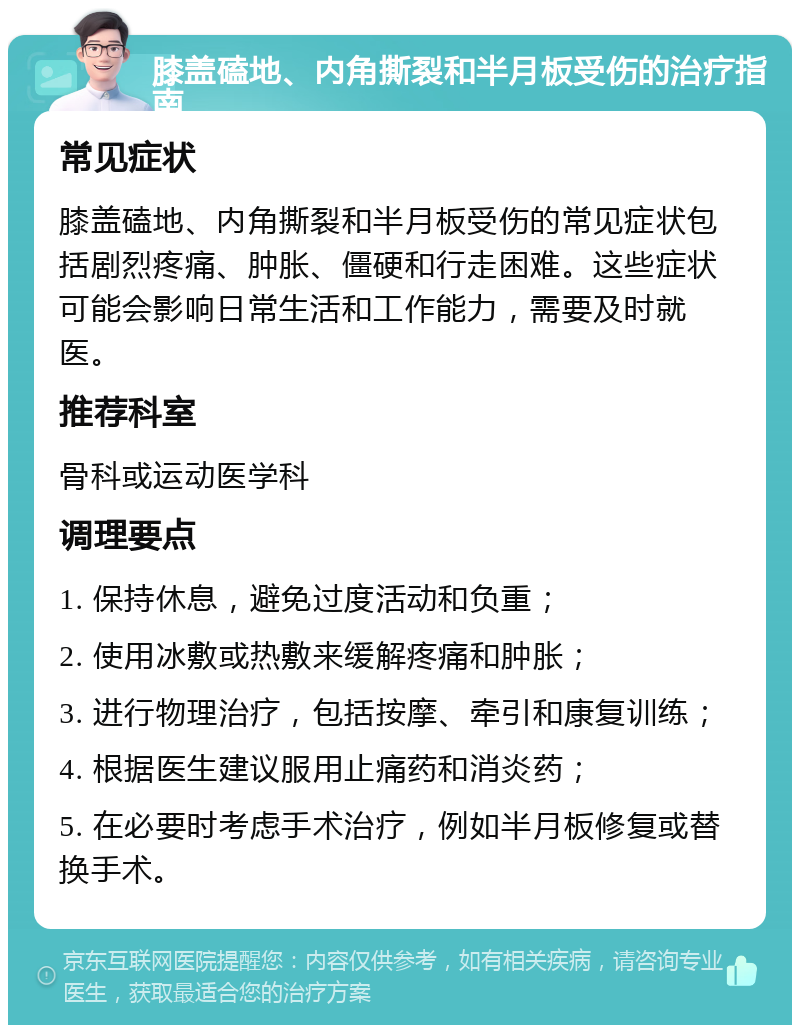 膝盖磕地、内角撕裂和半月板受伤的治疗指南 常见症状 膝盖磕地、内角撕裂和半月板受伤的常见症状包括剧烈疼痛、肿胀、僵硬和行走困难。这些症状可能会影响日常生活和工作能力，需要及时就医。 推荐科室 骨科或运动医学科 调理要点 1. 保持休息，避免过度活动和负重； 2. 使用冰敷或热敷来缓解疼痛和肿胀； 3. 进行物理治疗，包括按摩、牵引和康复训练； 4. 根据医生建议服用止痛药和消炎药； 5. 在必要时考虑手术治疗，例如半月板修复或替换手术。