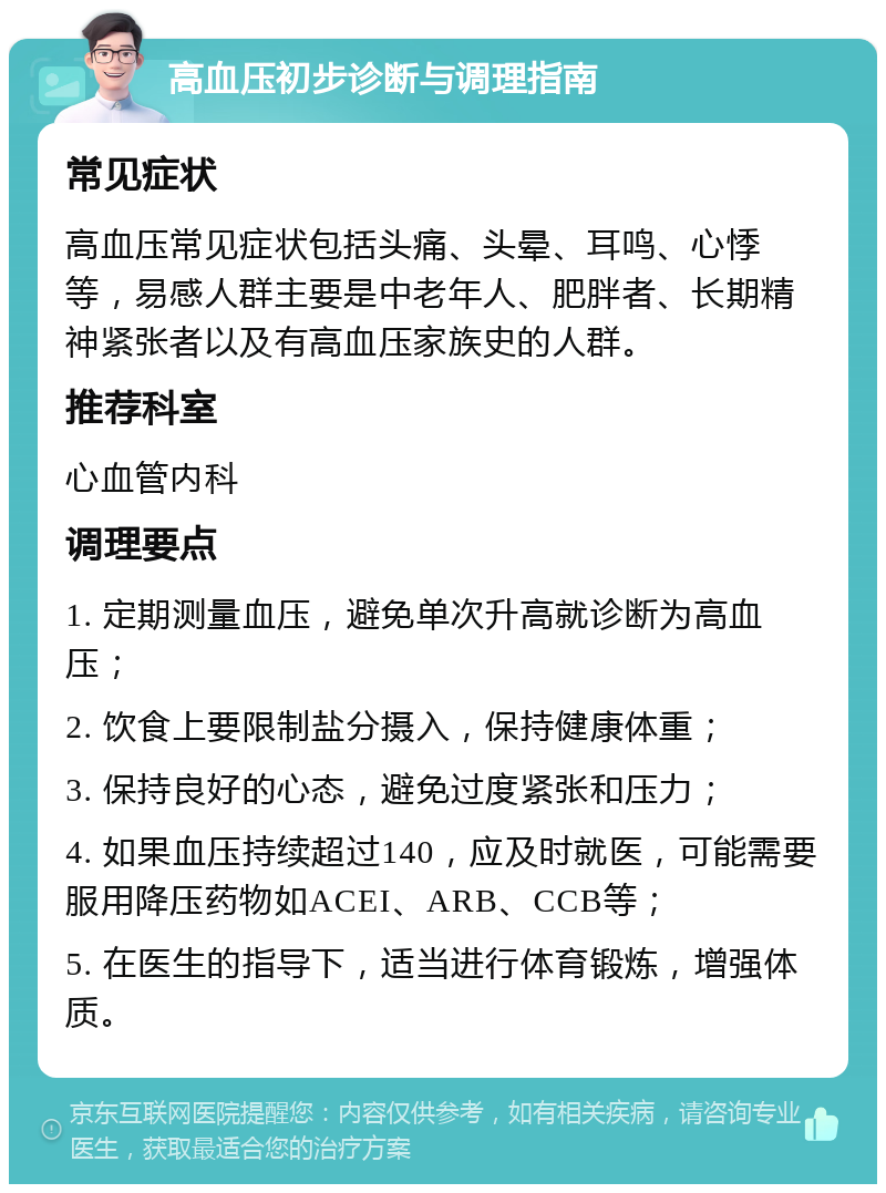 高血压初步诊断与调理指南 常见症状 高血压常见症状包括头痛、头晕、耳鸣、心悸等，易感人群主要是中老年人、肥胖者、长期精神紧张者以及有高血压家族史的人群。 推荐科室 心血管内科 调理要点 1. 定期测量血压，避免单次升高就诊断为高血压； 2. 饮食上要限制盐分摄入，保持健康体重； 3. 保持良好的心态，避免过度紧张和压力； 4. 如果血压持续超过140，应及时就医，可能需要服用降压药物如ACEI、ARB、CCB等； 5. 在医生的指导下，适当进行体育锻炼，增强体质。