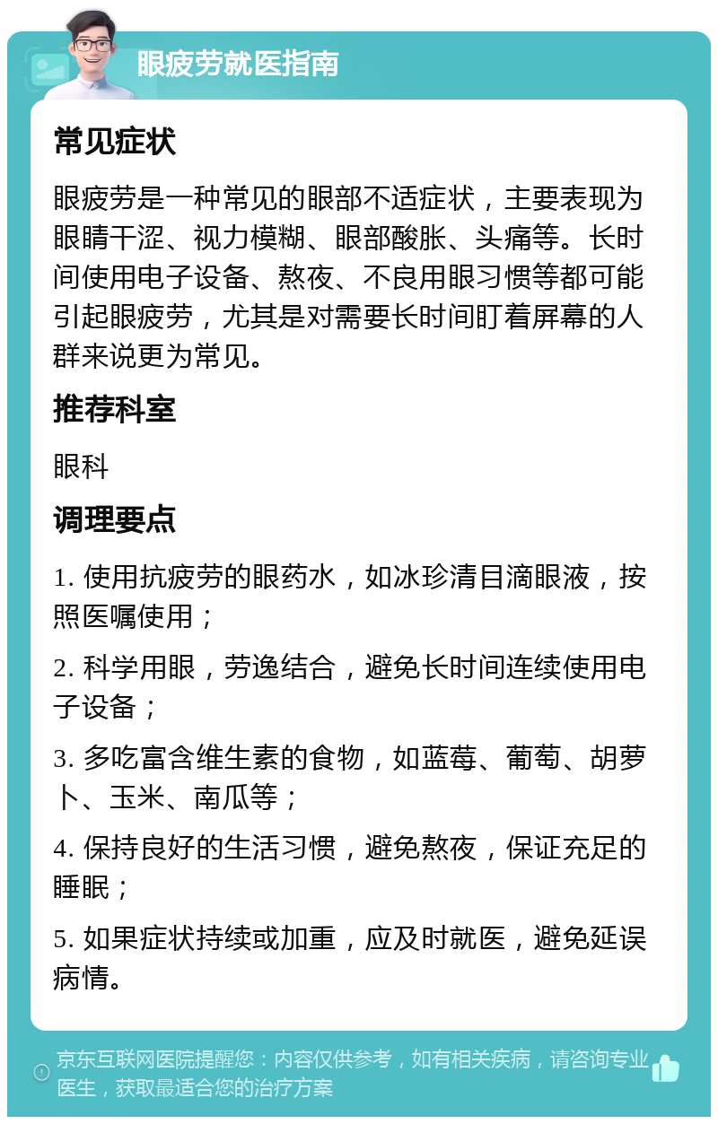 眼疲劳就医指南 常见症状 眼疲劳是一种常见的眼部不适症状，主要表现为眼睛干涩、视力模糊、眼部酸胀、头痛等。长时间使用电子设备、熬夜、不良用眼习惯等都可能引起眼疲劳，尤其是对需要长时间盯着屏幕的人群来说更为常见。 推荐科室 眼科 调理要点 1. 使用抗疲劳的眼药水，如冰珍清目滴眼液，按照医嘱使用； 2. 科学用眼，劳逸结合，避免长时间连续使用电子设备； 3. 多吃富含维生素的食物，如蓝莓、葡萄、胡萝卜、玉米、南瓜等； 4. 保持良好的生活习惯，避免熬夜，保证充足的睡眠； 5. 如果症状持续或加重，应及时就医，避免延误病情。