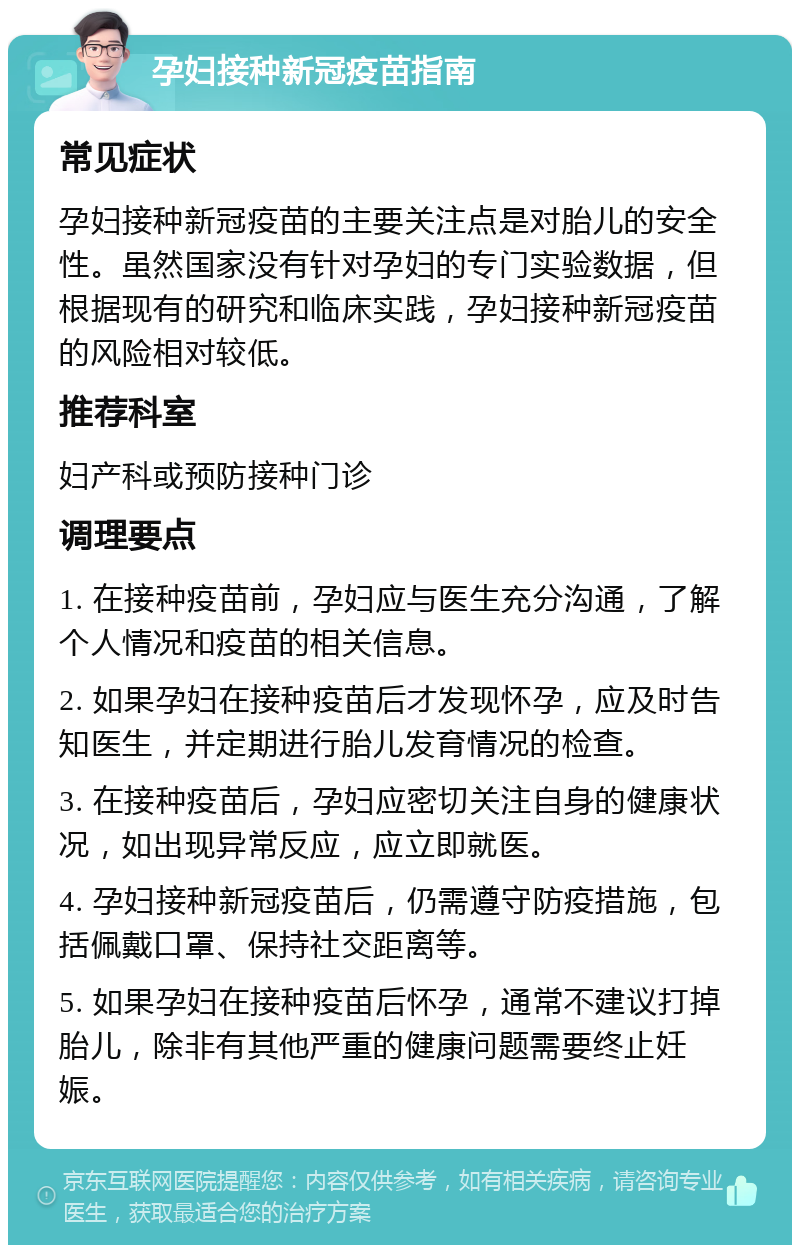 孕妇接种新冠疫苗指南 常见症状 孕妇接种新冠疫苗的主要关注点是对胎儿的安全性。虽然国家没有针对孕妇的专门实验数据，但根据现有的研究和临床实践，孕妇接种新冠疫苗的风险相对较低。 推荐科室 妇产科或预防接种门诊 调理要点 1. 在接种疫苗前，孕妇应与医生充分沟通，了解个人情况和疫苗的相关信息。 2. 如果孕妇在接种疫苗后才发现怀孕，应及时告知医生，并定期进行胎儿发育情况的检查。 3. 在接种疫苗后，孕妇应密切关注自身的健康状况，如出现异常反应，应立即就医。 4. 孕妇接种新冠疫苗后，仍需遵守防疫措施，包括佩戴口罩、保持社交距离等。 5. 如果孕妇在接种疫苗后怀孕，通常不建议打掉胎儿，除非有其他严重的健康问题需要终止妊娠。