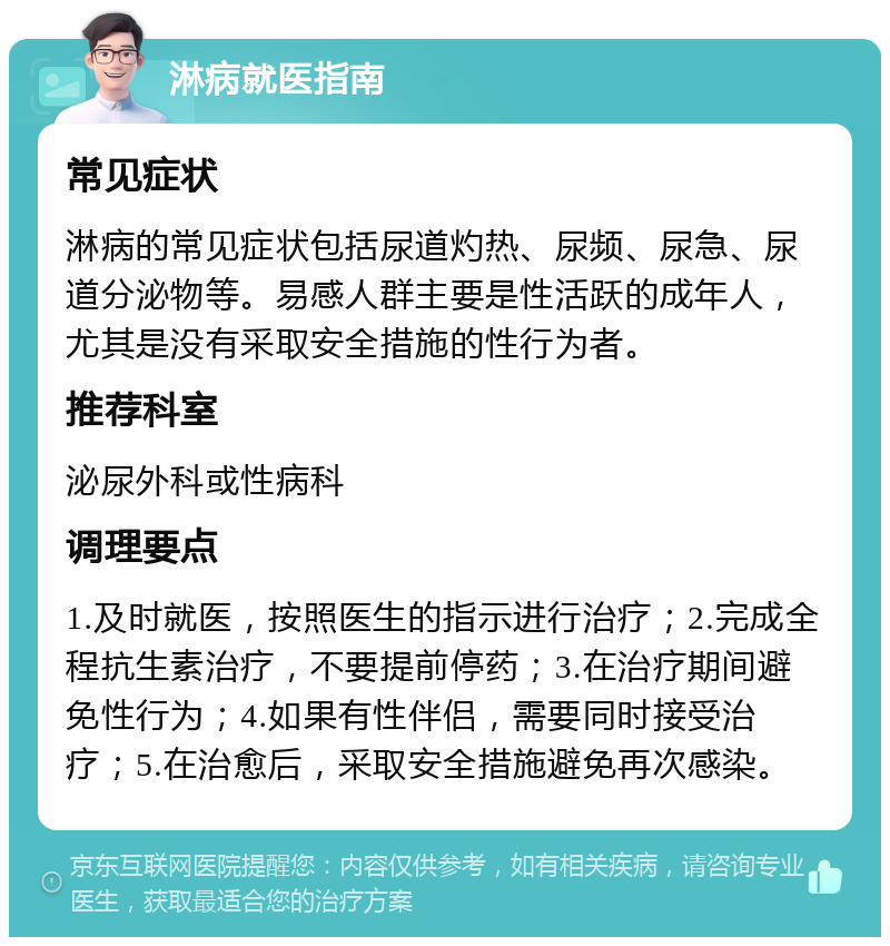 淋病就医指南 常见症状 淋病的常见症状包括尿道灼热、尿频、尿急、尿道分泌物等。易感人群主要是性活跃的成年人，尤其是没有采取安全措施的性行为者。 推荐科室 泌尿外科或性病科 调理要点 1.及时就医，按照医生的指示进行治疗；2.完成全程抗生素治疗，不要提前停药；3.在治疗期间避免性行为；4.如果有性伴侣，需要同时接受治疗；5.在治愈后，采取安全措施避免再次感染。