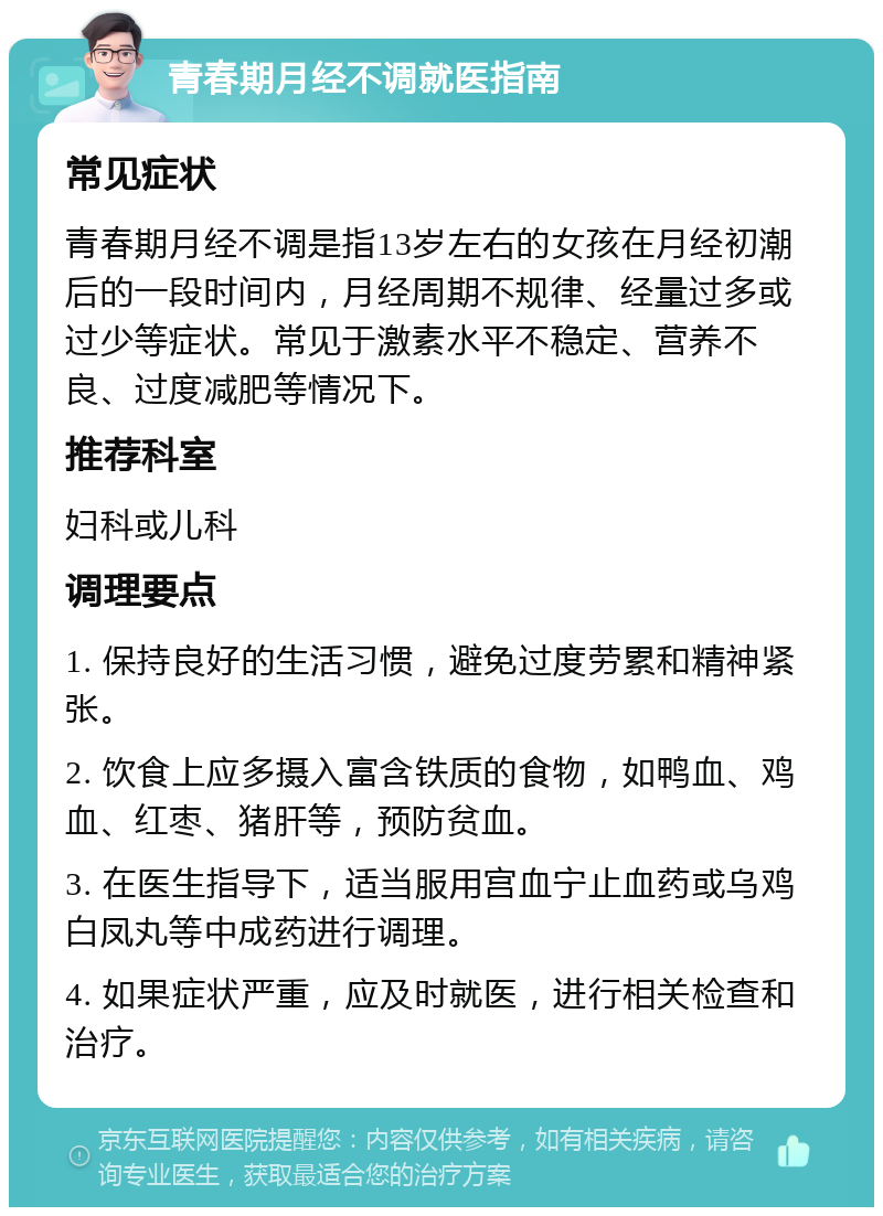 青春期月经不调就医指南 常见症状 青春期月经不调是指13岁左右的女孩在月经初潮后的一段时间内，月经周期不规律、经量过多或过少等症状。常见于激素水平不稳定、营养不良、过度减肥等情况下。 推荐科室 妇科或儿科 调理要点 1. 保持良好的生活习惯，避免过度劳累和精神紧张。 2. 饮食上应多摄入富含铁质的食物，如鸭血、鸡血、红枣、猪肝等，预防贫血。 3. 在医生指导下，适当服用宫血宁止血药或乌鸡白凤丸等中成药进行调理。 4. 如果症状严重，应及时就医，进行相关检查和治疗。