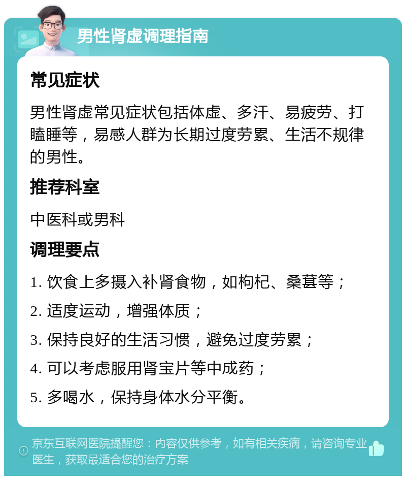 男性肾虚调理指南 常见症状 男性肾虚常见症状包括体虚、多汗、易疲劳、打瞌睡等，易感人群为长期过度劳累、生活不规律的男性。 推荐科室 中医科或男科 调理要点 1. 饮食上多摄入补肾食物，如枸杞、桑葚等； 2. 适度运动，增强体质； 3. 保持良好的生活习惯，避免过度劳累； 4. 可以考虑服用肾宝片等中成药； 5. 多喝水，保持身体水分平衡。