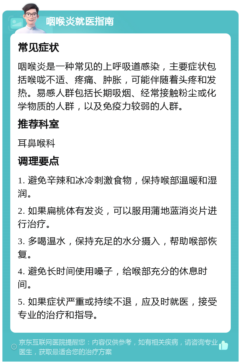 咽喉炎就医指南 常见症状 咽喉炎是一种常见的上呼吸道感染，主要症状包括喉咙不适、疼痛、肿胀，可能伴随着头疼和发热。易感人群包括长期吸烟、经常接触粉尘或化学物质的人群，以及免疫力较弱的人群。 推荐科室 耳鼻喉科 调理要点 1. 避免辛辣和冰冷刺激食物，保持喉部温暖和湿润。 2. 如果扁桃体有发炎，可以服用蒲地蓝消炎片进行治疗。 3. 多喝温水，保持充足的水分摄入，帮助喉部恢复。 4. 避免长时间使用嗓子，给喉部充分的休息时间。 5. 如果症状严重或持续不退，应及时就医，接受专业的治疗和指导。