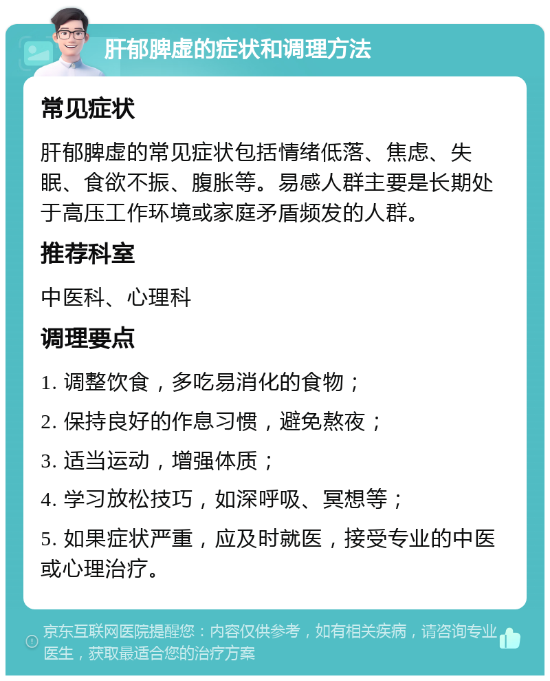 肝郁脾虚的症状和调理方法 常见症状 肝郁脾虚的常见症状包括情绪低落、焦虑、失眠、食欲不振、腹胀等。易感人群主要是长期处于高压工作环境或家庭矛盾频发的人群。 推荐科室 中医科、心理科 调理要点 1. 调整饮食，多吃易消化的食物； 2. 保持良好的作息习惯，避免熬夜； 3. 适当运动，增强体质； 4. 学习放松技巧，如深呼吸、冥想等； 5. 如果症状严重，应及时就医，接受专业的中医或心理治疗。