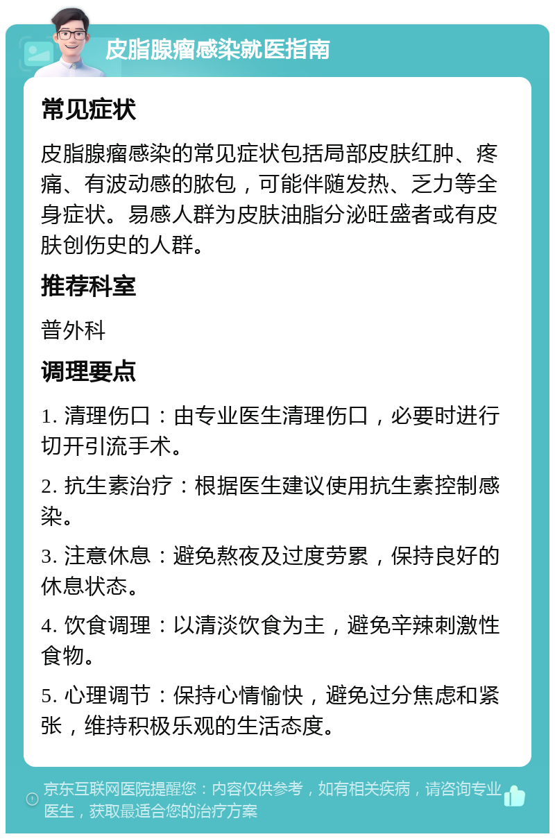 皮脂腺瘤感染就医指南 常见症状 皮脂腺瘤感染的常见症状包括局部皮肤红肿、疼痛、有波动感的脓包，可能伴随发热、乏力等全身症状。易感人群为皮肤油脂分泌旺盛者或有皮肤创伤史的人群。 推荐科室 普外科 调理要点 1. 清理伤口：由专业医生清理伤口，必要时进行切开引流手术。 2. 抗生素治疗：根据医生建议使用抗生素控制感染。 3. 注意休息：避免熬夜及过度劳累，保持良好的休息状态。 4. 饮食调理：以清淡饮食为主，避免辛辣刺激性食物。 5. 心理调节：保持心情愉快，避免过分焦虑和紧张，维持积极乐观的生活态度。