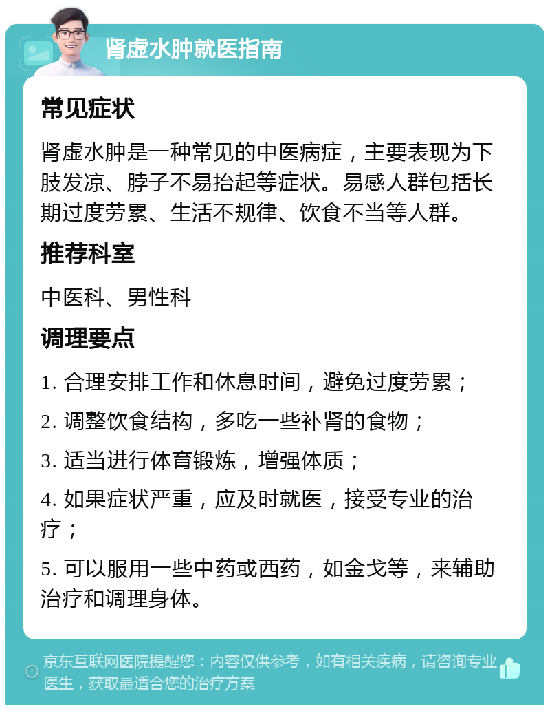 肾虚水肿就医指南 常见症状 肾虚水肿是一种常见的中医病症，主要表现为下肢发凉、脖子不易抬起等症状。易感人群包括长期过度劳累、生活不规律、饮食不当等人群。 推荐科室 中医科、男性科 调理要点 1. 合理安排工作和休息时间，避免过度劳累； 2. 调整饮食结构，多吃一些补肾的食物； 3. 适当进行体育锻炼，增强体质； 4. 如果症状严重，应及时就医，接受专业的治疗； 5. 可以服用一些中药或西药，如金戈等，来辅助治疗和调理身体。