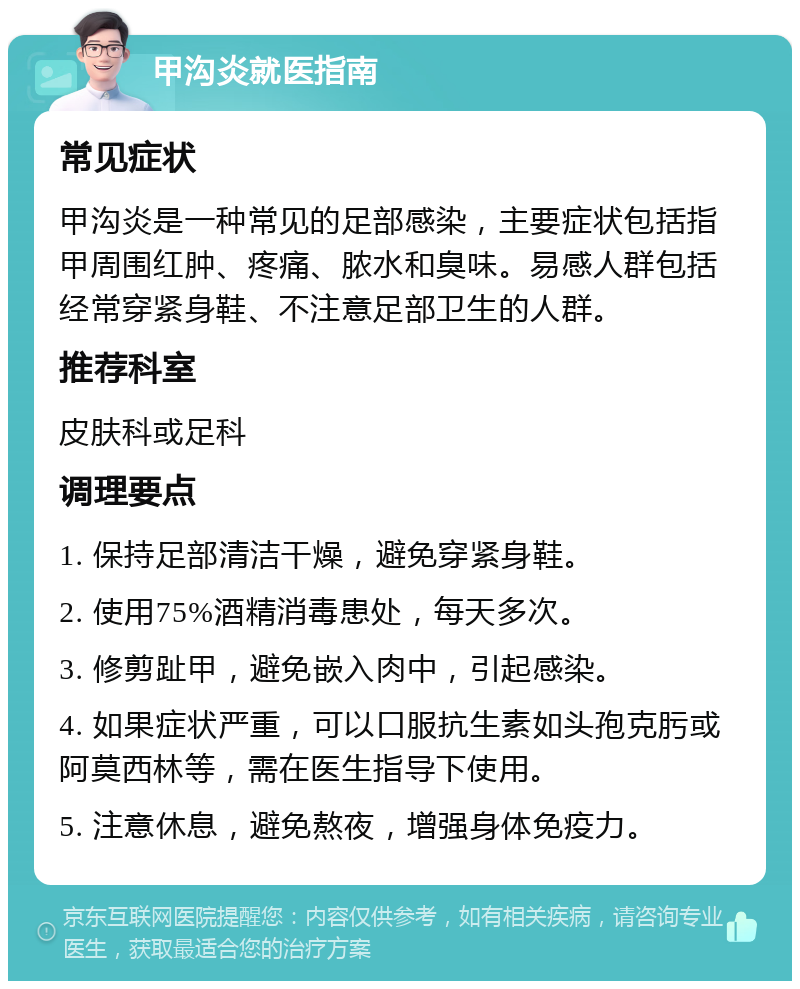 甲沟炎就医指南 常见症状 甲沟炎是一种常见的足部感染，主要症状包括指甲周围红肿、疼痛、脓水和臭味。易感人群包括经常穿紧身鞋、不注意足部卫生的人群。 推荐科室 皮肤科或足科 调理要点 1. 保持足部清洁干燥，避免穿紧身鞋。 2. 使用75%酒精消毒患处，每天多次。 3. 修剪趾甲，避免嵌入肉中，引起感染。 4. 如果症状严重，可以口服抗生素如头孢克肟或阿莫西林等，需在医生指导下使用。 5. 注意休息，避免熬夜，增强身体免疫力。