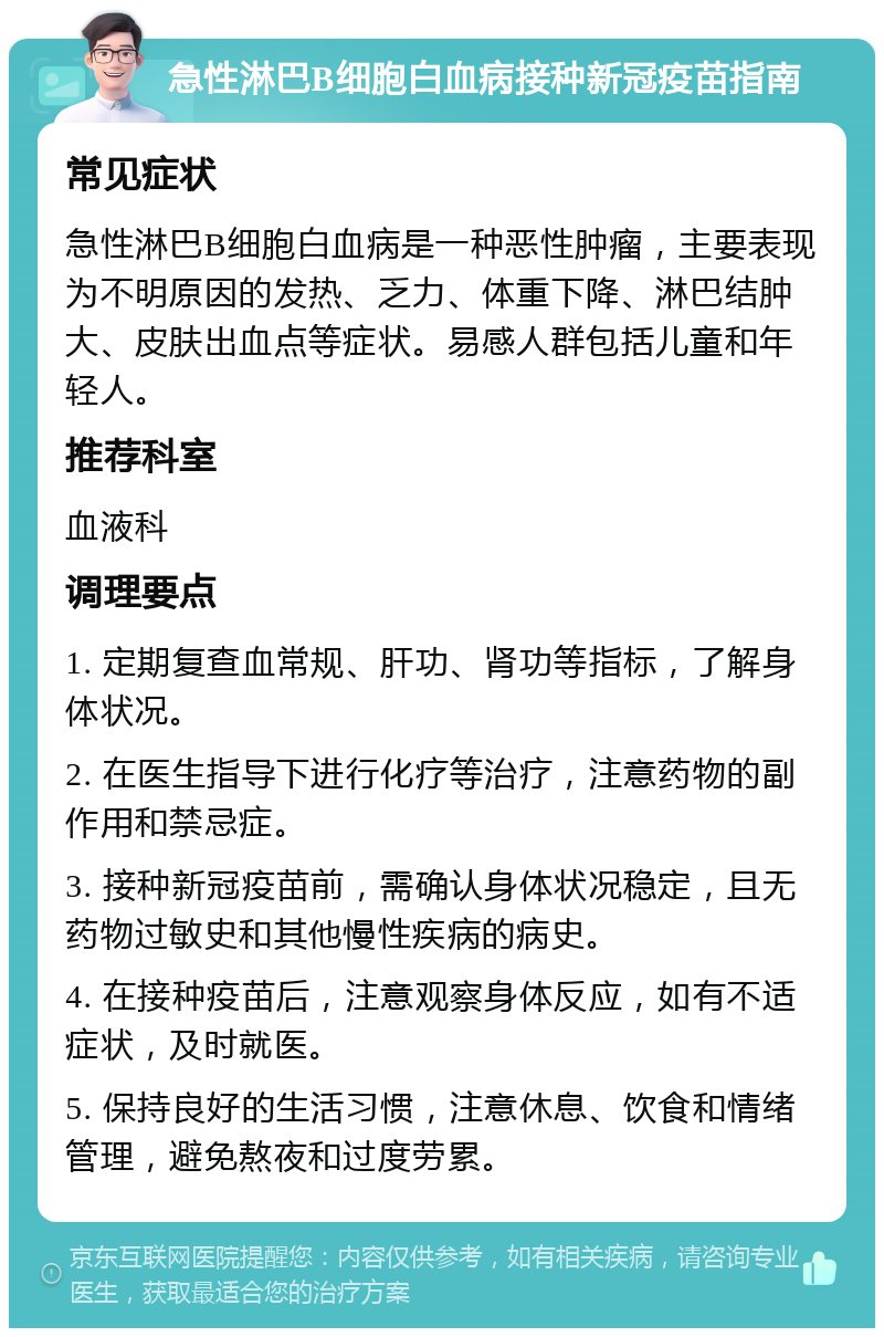 急性淋巴B细胞白血病接种新冠疫苗指南 常见症状 急性淋巴B细胞白血病是一种恶性肿瘤，主要表现为不明原因的发热、乏力、体重下降、淋巴结肿大、皮肤出血点等症状。易感人群包括儿童和年轻人。 推荐科室 血液科 调理要点 1. 定期复查血常规、肝功、肾功等指标，了解身体状况。 2. 在医生指导下进行化疗等治疗，注意药物的副作用和禁忌症。 3. 接种新冠疫苗前，需确认身体状况稳定，且无药物过敏史和其他慢性疾病的病史。 4. 在接种疫苗后，注意观察身体反应，如有不适症状，及时就医。 5. 保持良好的生活习惯，注意休息、饮食和情绪管理，避免熬夜和过度劳累。