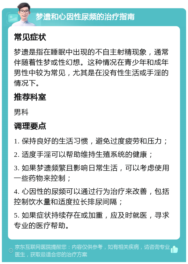 梦遗和心因性尿频的治疗指南 常见症状 梦遗是指在睡眠中出现的不自主射精现象，通常伴随着性梦或性幻想。这种情况在青少年和成年男性中较为常见，尤其是在没有性生活或手淫的情况下。 推荐科室 男科 调理要点 1. 保持良好的生活习惯，避免过度疲劳和压力； 2. 适度手淫可以帮助维持生殖系统的健康； 3. 如果梦遗频繁且影响日常生活，可以考虑使用一些药物来控制； 4. 心因性的尿频可以通过行为治疗来改善，包括控制饮水量和适度拉长排尿间隔； 5. 如果症状持续存在或加重，应及时就医，寻求专业的医疗帮助。