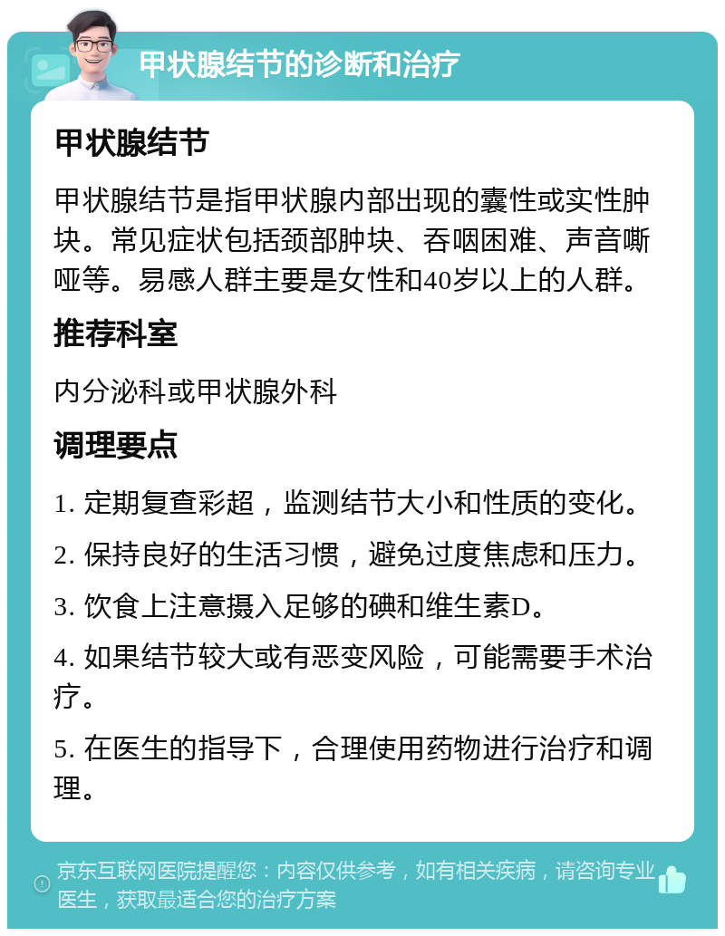 甲状腺结节的诊断和治疗 甲状腺结节 甲状腺结节是指甲状腺内部出现的囊性或实性肿块。常见症状包括颈部肿块、吞咽困难、声音嘶哑等。易感人群主要是女性和40岁以上的人群。 推荐科室 内分泌科或甲状腺外科 调理要点 1. 定期复查彩超，监测结节大小和性质的变化。 2. 保持良好的生活习惯，避免过度焦虑和压力。 3. 饮食上注意摄入足够的碘和维生素D。 4. 如果结节较大或有恶变风险，可能需要手术治疗。 5. 在医生的指导下，合理使用药物进行治疗和调理。