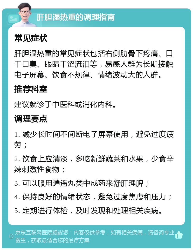 肝胆湿热重的调理指南 常见症状 肝胆湿热重的常见症状包括右侧肋骨下疼痛、口干口臭、眼睛干涩流泪等，易感人群为长期接触电子屏幕、饮食不规律、情绪波动大的人群。 推荐科室 建议就诊于中医科或消化内科。 调理要点 1. 减少长时间不间断电子屏幕使用，避免过度疲劳； 2. 饮食上应清淡，多吃新鲜蔬菜和水果，少食辛辣刺激性食物； 3. 可以服用逍遥丸类中成药来舒肝理脾； 4. 保持良好的情绪状态，避免过度焦虑和压力； 5. 定期进行体检，及时发现和处理相关疾病。