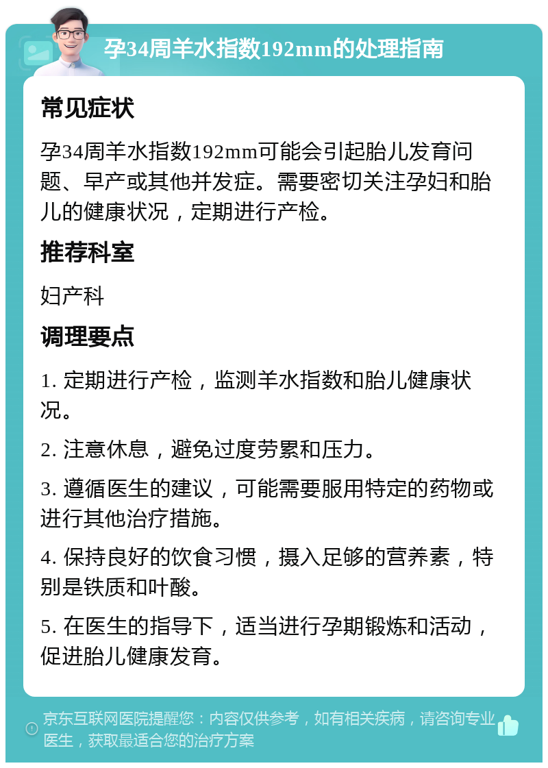 孕34周羊水指数192mm的处理指南 常见症状 孕34周羊水指数192mm可能会引起胎儿发育问题、早产或其他并发症。需要密切关注孕妇和胎儿的健康状况，定期进行产检。 推荐科室 妇产科 调理要点 1. 定期进行产检，监测羊水指数和胎儿健康状况。 2. 注意休息，避免过度劳累和压力。 3. 遵循医生的建议，可能需要服用特定的药物或进行其他治疗措施。 4. 保持良好的饮食习惯，摄入足够的营养素，特别是铁质和叶酸。 5. 在医生的指导下，适当进行孕期锻炼和活动，促进胎儿健康发育。