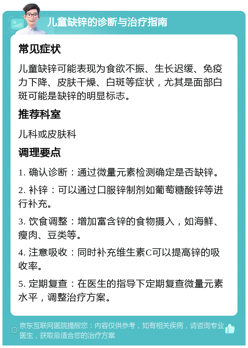 儿童缺锌的诊断与治疗指南 常见症状 儿童缺锌可能表现为食欲不振、生长迟缓、免疫力下降、皮肤干燥、白斑等症状，尤其是面部白斑可能是缺锌的明显标志。 推荐科室 儿科或皮肤科 调理要点 1. 确认诊断：通过微量元素检测确定是否缺锌。 2. 补锌：可以通过口服锌制剂如葡萄糖酸锌等进行补充。 3. 饮食调整：增加富含锌的食物摄入，如海鲜、瘦肉、豆类等。 4. 注意吸收：同时补充维生素C可以提高锌的吸收率。 5. 定期复查：在医生的指导下定期复查微量元素水平，调整治疗方案。