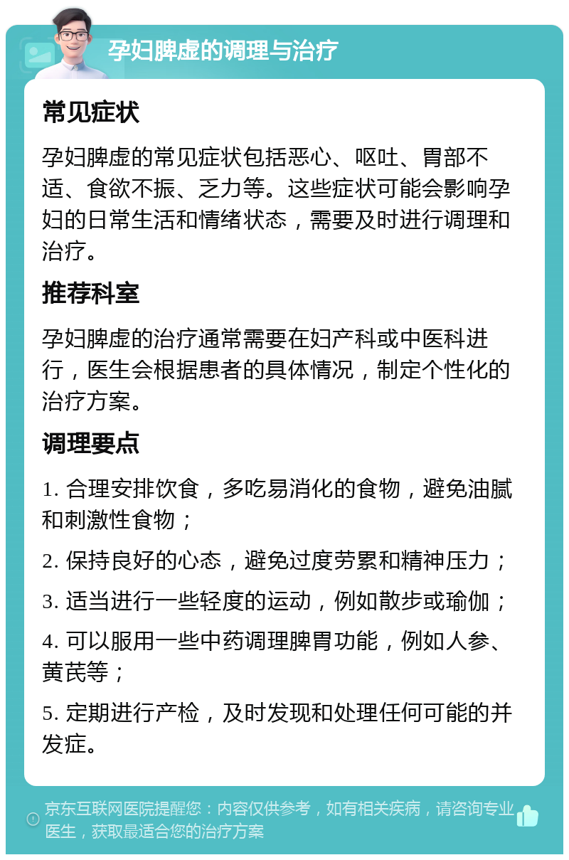 孕妇脾虚的调理与治疗 常见症状 孕妇脾虚的常见症状包括恶心、呕吐、胃部不适、食欲不振、乏力等。这些症状可能会影响孕妇的日常生活和情绪状态，需要及时进行调理和治疗。 推荐科室 孕妇脾虚的治疗通常需要在妇产科或中医科进行，医生会根据患者的具体情况，制定个性化的治疗方案。 调理要点 1. 合理安排饮食，多吃易消化的食物，避免油腻和刺激性食物； 2. 保持良好的心态，避免过度劳累和精神压力； 3. 适当进行一些轻度的运动，例如散步或瑜伽； 4. 可以服用一些中药调理脾胃功能，例如人参、黄芪等； 5. 定期进行产检，及时发现和处理任何可能的并发症。