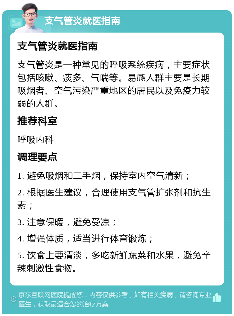 支气管炎就医指南 支气管炎就医指南 支气管炎是一种常见的呼吸系统疾病，主要症状包括咳嗽、痰多、气喘等。易感人群主要是长期吸烟者、空气污染严重地区的居民以及免疫力较弱的人群。 推荐科室 呼吸内科 调理要点 1. 避免吸烟和二手烟，保持室内空气清新； 2. 根据医生建议，合理使用支气管扩张剂和抗生素； 3. 注意保暖，避免受凉； 4. 增强体质，适当进行体育锻炼； 5. 饮食上要清淡，多吃新鲜蔬菜和水果，避免辛辣刺激性食物。