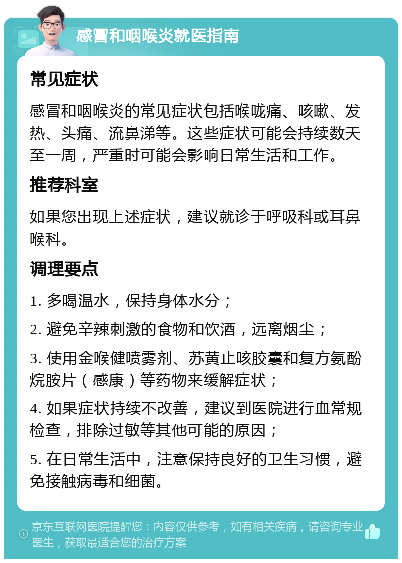 感冒和咽喉炎就医指南 常见症状 感冒和咽喉炎的常见症状包括喉咙痛、咳嗽、发热、头痛、流鼻涕等。这些症状可能会持续数天至一周，严重时可能会影响日常生活和工作。 推荐科室 如果您出现上述症状，建议就诊于呼吸科或耳鼻喉科。 调理要点 1. 多喝温水，保持身体水分； 2. 避免辛辣刺激的食物和饮酒，远离烟尘； 3. 使用金喉健喷雾剂、苏黄止咳胶囊和复方氨酚烷胺片（感康）等药物来缓解症状； 4. 如果症状持续不改善，建议到医院进行血常规检查，排除过敏等其他可能的原因； 5. 在日常生活中，注意保持良好的卫生习惯，避免接触病毒和细菌。