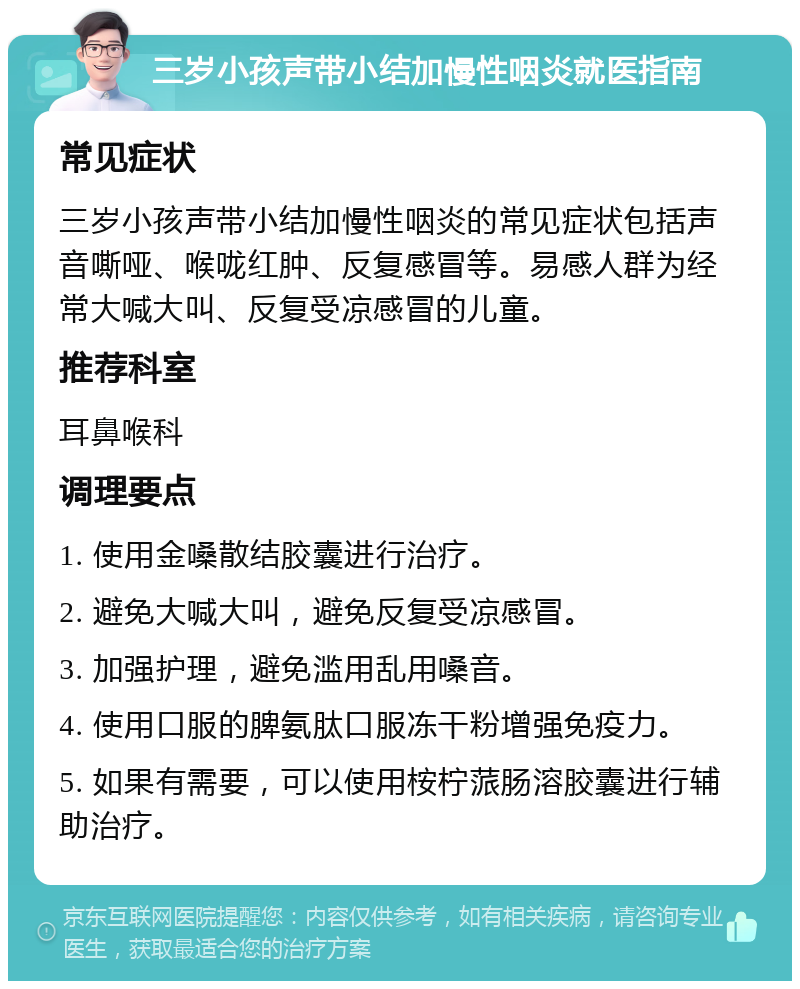 三岁小孩声带小结加慢性咽炎就医指南 常见症状 三岁小孩声带小结加慢性咽炎的常见症状包括声音嘶哑、喉咙红肿、反复感冒等。易感人群为经常大喊大叫、反复受凉感冒的儿童。 推荐科室 耳鼻喉科 调理要点 1. 使用金嗓散结胶囊进行治疗。 2. 避免大喊大叫，避免反复受凉感冒。 3. 加强护理，避免滥用乱用嗓音。 4. 使用口服的脾氨肽口服冻干粉增强免疫力。 5. 如果有需要，可以使用桉柠蒎肠溶胶囊进行辅助治疗。