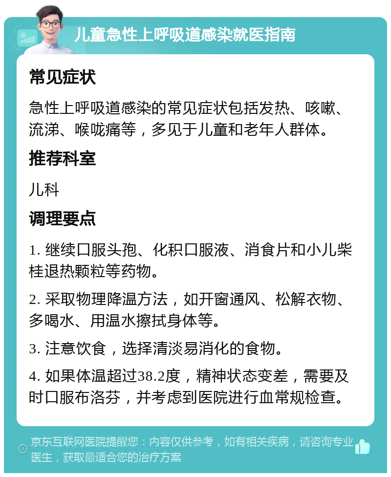 儿童急性上呼吸道感染就医指南 常见症状 急性上呼吸道感染的常见症状包括发热、咳嗽、流涕、喉咙痛等，多见于儿童和老年人群体。 推荐科室 儿科 调理要点 1. 继续口服头孢、化积口服液、消食片和小儿柴桂退热颗粒等药物。 2. 采取物理降温方法，如开窗通风、松解衣物、多喝水、用温水擦拭身体等。 3. 注意饮食，选择清淡易消化的食物。 4. 如果体温超过38.2度，精神状态变差，需要及时口服布洛芬，并考虑到医院进行血常规检查。