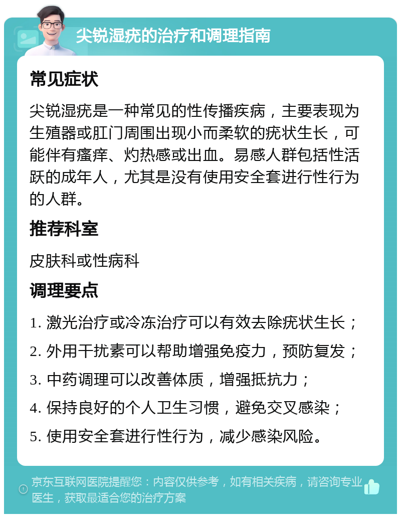 尖锐湿疣的治疗和调理指南 常见症状 尖锐湿疣是一种常见的性传播疾病，主要表现为生殖器或肛门周围出现小而柔软的疣状生长，可能伴有瘙痒、灼热感或出血。易感人群包括性活跃的成年人，尤其是没有使用安全套进行性行为的人群。 推荐科室 皮肤科或性病科 调理要点 1. 激光治疗或冷冻治疗可以有效去除疣状生长； 2. 外用干扰素可以帮助增强免疫力，预防复发； 3. 中药调理可以改善体质，增强抵抗力； 4. 保持良好的个人卫生习惯，避免交叉感染； 5. 使用安全套进行性行为，减少感染风险。