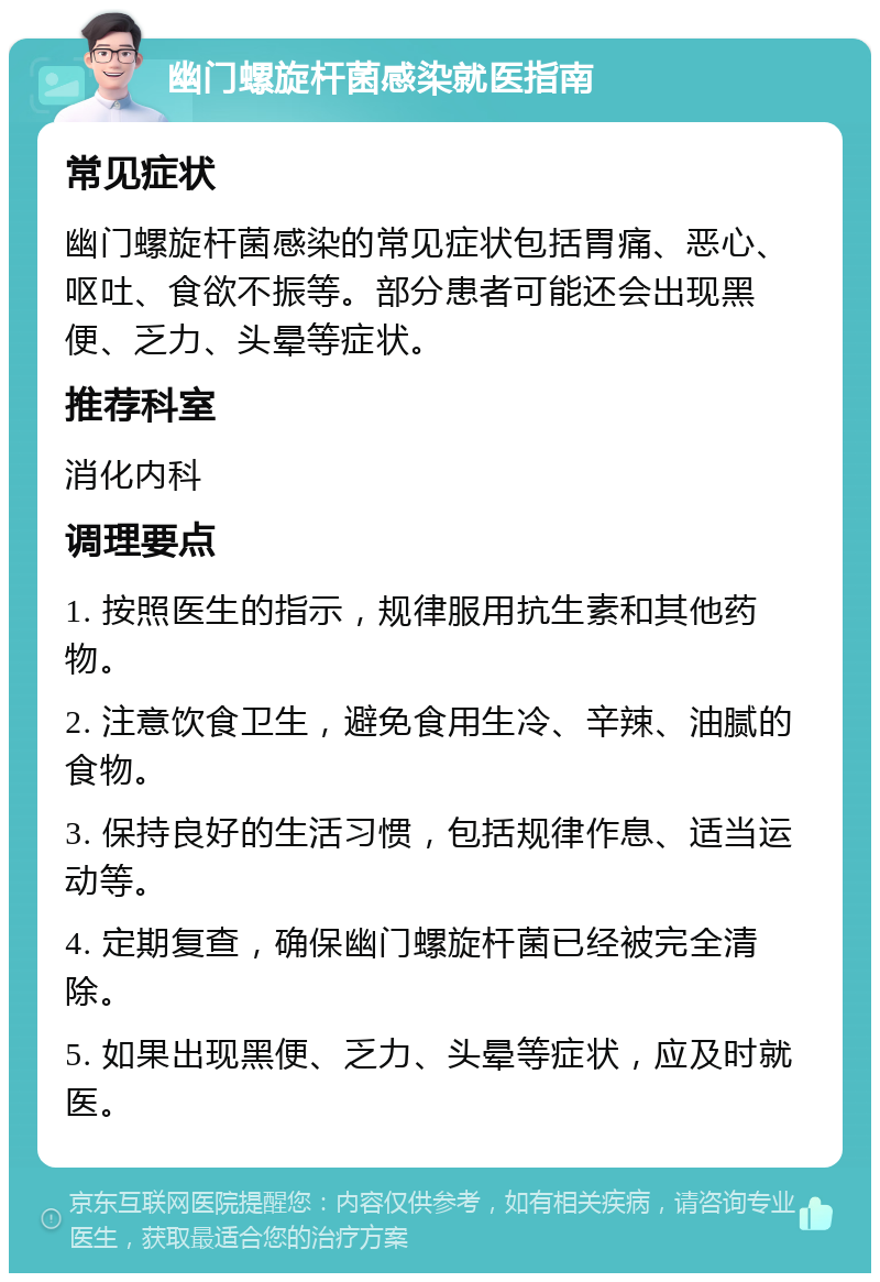 幽门螺旋杆菌感染就医指南 常见症状 幽门螺旋杆菌感染的常见症状包括胃痛、恶心、呕吐、食欲不振等。部分患者可能还会出现黑便、乏力、头晕等症状。 推荐科室 消化内科 调理要点 1. 按照医生的指示，规律服用抗生素和其他药物。 2. 注意饮食卫生，避免食用生冷、辛辣、油腻的食物。 3. 保持良好的生活习惯，包括规律作息、适当运动等。 4. 定期复查，确保幽门螺旋杆菌已经被完全清除。 5. 如果出现黑便、乏力、头晕等症状，应及时就医。