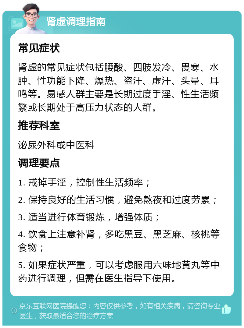 肾虚调理指南 常见症状 肾虚的常见症状包括腰酸、四肢发冷、畏寒、水肿、性功能下降、燥热、盗汗、虚汗、头晕、耳鸣等。易感人群主要是长期过度手淫、性生活频繁或长期处于高压力状态的人群。 推荐科室 泌尿外科或中医科 调理要点 1. 戒掉手淫，控制性生活频率； 2. 保持良好的生活习惯，避免熬夜和过度劳累； 3. 适当进行体育锻炼，增强体质； 4. 饮食上注意补肾，多吃黑豆、黑芝麻、核桃等食物； 5. 如果症状严重，可以考虑服用六味地黄丸等中药进行调理，但需在医生指导下使用。